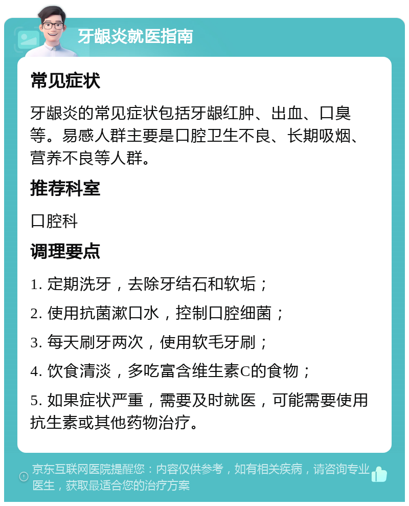 牙龈炎就医指南 常见症状 牙龈炎的常见症状包括牙龈红肿、出血、口臭等。易感人群主要是口腔卫生不良、长期吸烟、营养不良等人群。 推荐科室 口腔科 调理要点 1. 定期洗牙，去除牙结石和软垢； 2. 使用抗菌漱口水，控制口腔细菌； 3. 每天刷牙两次，使用软毛牙刷； 4. 饮食清淡，多吃富含维生素C的食物； 5. 如果症状严重，需要及时就医，可能需要使用抗生素或其他药物治疗。