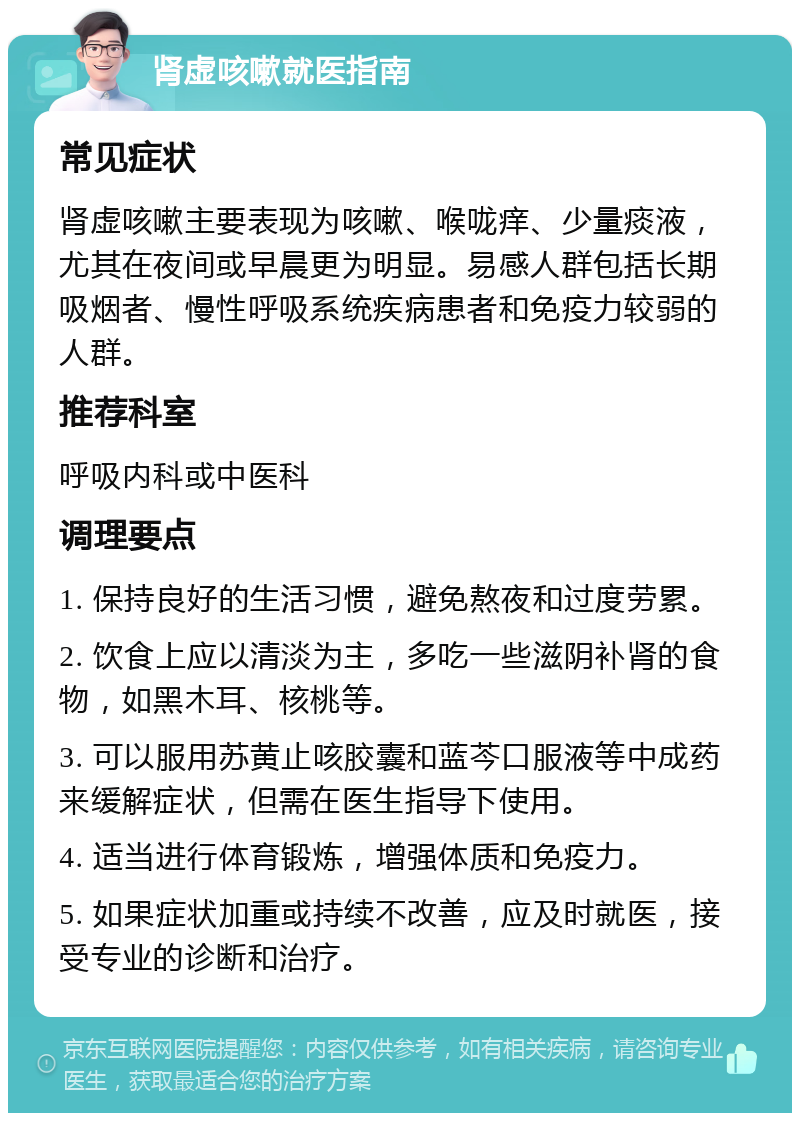 肾虚咳嗽就医指南 常见症状 肾虚咳嗽主要表现为咳嗽、喉咙痒、少量痰液，尤其在夜间或早晨更为明显。易感人群包括长期吸烟者、慢性呼吸系统疾病患者和免疫力较弱的人群。 推荐科室 呼吸内科或中医科 调理要点 1. 保持良好的生活习惯，避免熬夜和过度劳累。 2. 饮食上应以清淡为主，多吃一些滋阴补肾的食物，如黑木耳、核桃等。 3. 可以服用苏黄止咳胶囊和蓝芩口服液等中成药来缓解症状，但需在医生指导下使用。 4. 适当进行体育锻炼，增强体质和免疫力。 5. 如果症状加重或持续不改善，应及时就医，接受专业的诊断和治疗。