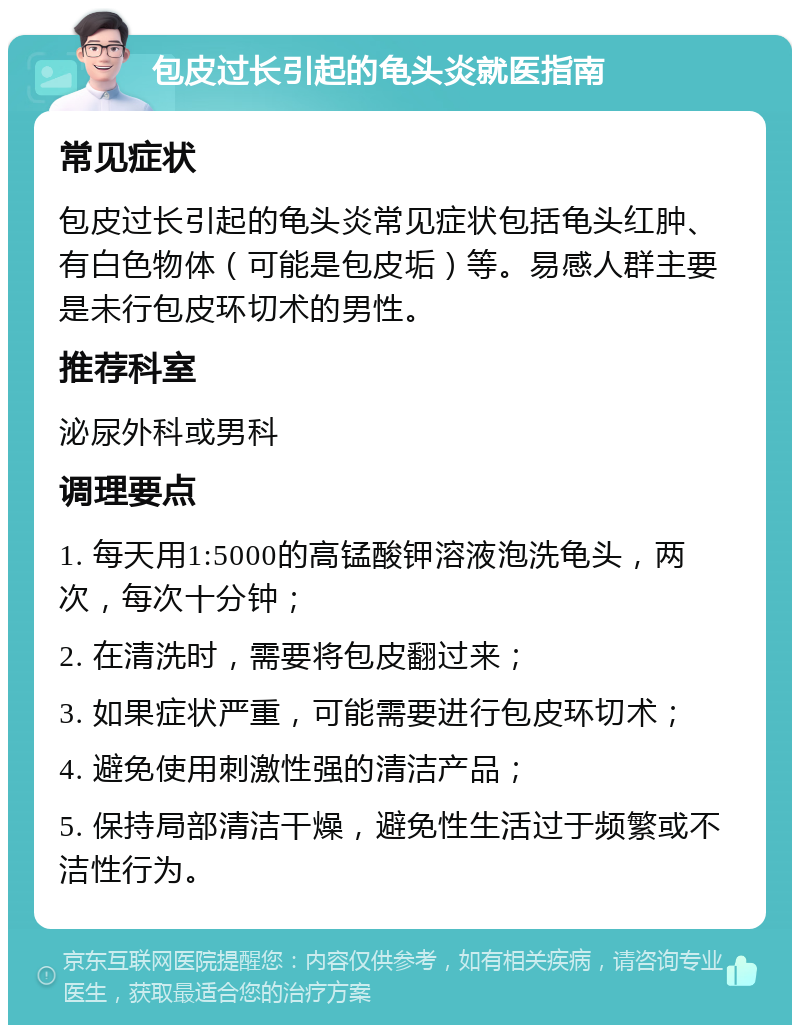 包皮过长引起的龟头炎就医指南 常见症状 包皮过长引起的龟头炎常见症状包括龟头红肿、有白色物体（可能是包皮垢）等。易感人群主要是未行包皮环切术的男性。 推荐科室 泌尿外科或男科 调理要点 1. 每天用1:5000的高锰酸钾溶液泡洗龟头，两次，每次十分钟； 2. 在清洗时，需要将包皮翻过来； 3. 如果症状严重，可能需要进行包皮环切术； 4. 避免使用刺激性强的清洁产品； 5. 保持局部清洁干燥，避免性生活过于频繁或不洁性行为。