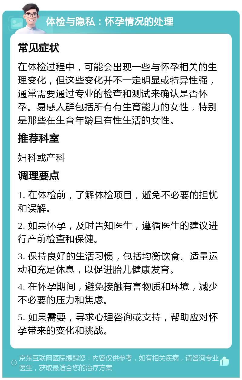 体检与隐私：怀孕情况的处理 常见症状 在体检过程中，可能会出现一些与怀孕相关的生理变化，但这些变化并不一定明显或特异性强，通常需要通过专业的检查和测试来确认是否怀孕。易感人群包括所有有生育能力的女性，特别是那些在生育年龄且有性生活的女性。 推荐科室 妇科或产科 调理要点 1. 在体检前，了解体检项目，避免不必要的担忧和误解。 2. 如果怀孕，及时告知医生，遵循医生的建议进行产前检查和保健。 3. 保持良好的生活习惯，包括均衡饮食、适量运动和充足休息，以促进胎儿健康发育。 4. 在怀孕期间，避免接触有害物质和环境，减少不必要的压力和焦虑。 5. 如果需要，寻求心理咨询或支持，帮助应对怀孕带来的变化和挑战。