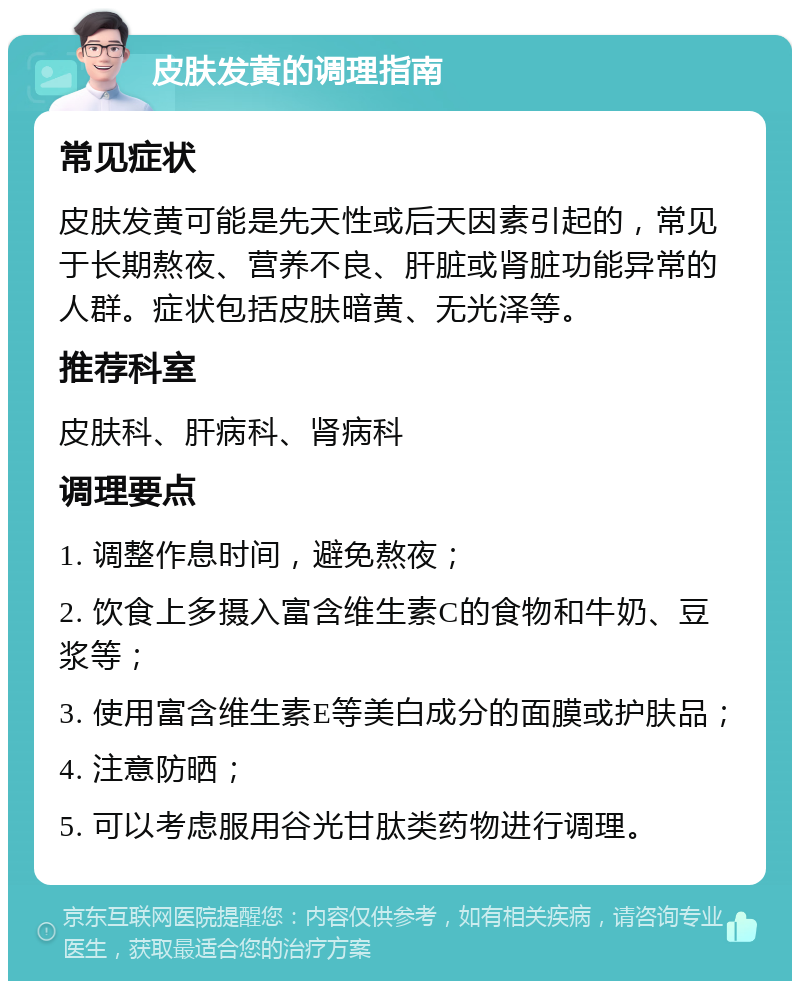 皮肤发黄的调理指南 常见症状 皮肤发黄可能是先天性或后天因素引起的，常见于长期熬夜、营养不良、肝脏或肾脏功能异常的人群。症状包括皮肤暗黄、无光泽等。 推荐科室 皮肤科、肝病科、肾病科 调理要点 1. 调整作息时间，避免熬夜； 2. 饮食上多摄入富含维生素C的食物和牛奶、豆浆等； 3. 使用富含维生素E等美白成分的面膜或护肤品； 4. 注意防晒； 5. 可以考虑服用谷光甘肽类药物进行调理。