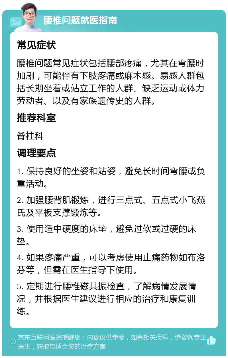 腰椎问题就医指南 常见症状 腰椎问题常见症状包括腰部疼痛，尤其在弯腰时加剧，可能伴有下肢疼痛或麻木感。易感人群包括长期坐着或站立工作的人群、缺乏运动或体力劳动者、以及有家族遗传史的人群。 推荐科室 脊柱科 调理要点 1. 保持良好的坐姿和站姿，避免长时间弯腰或负重活动。 2. 加强腰背肌锻炼，进行三点式、五点式小飞燕氏及平板支撑锻炼等。 3. 使用适中硬度的床垫，避免过软或过硬的床垫。 4. 如果疼痛严重，可以考虑使用止痛药物如布洛芬等，但需在医生指导下使用。 5. 定期进行腰椎磁共振检查，了解病情发展情况，并根据医生建议进行相应的治疗和康复训练。