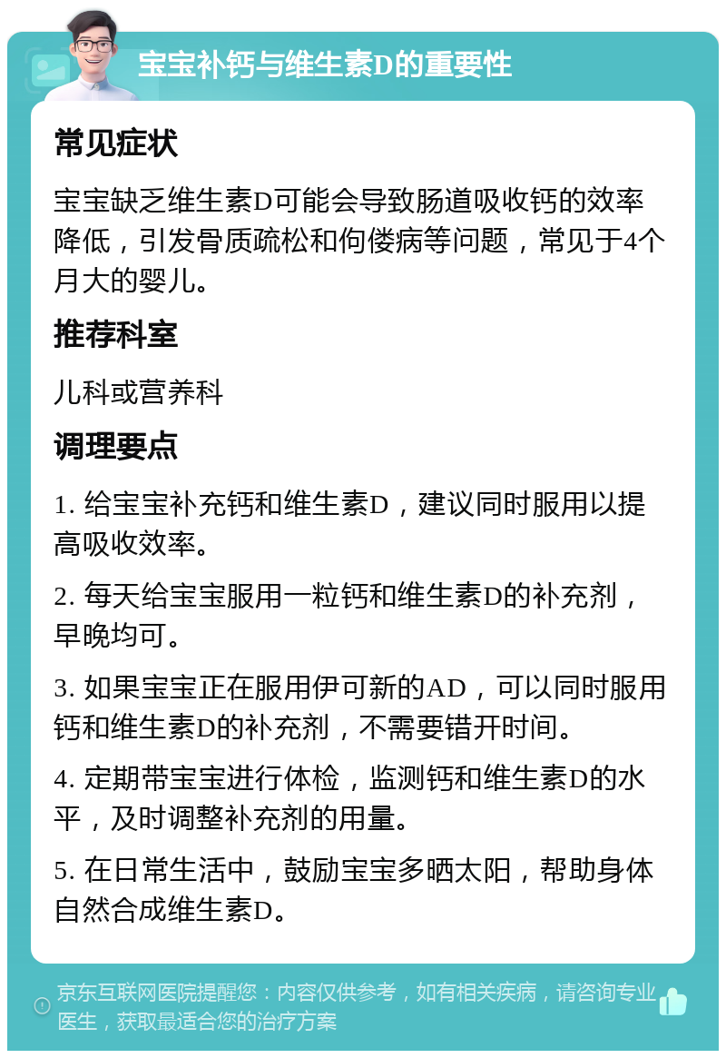 宝宝补钙与维生素D的重要性 常见症状 宝宝缺乏维生素D可能会导致肠道吸收钙的效率降低，引发骨质疏松和佝偻病等问题，常见于4个月大的婴儿。 推荐科室 儿科或营养科 调理要点 1. 给宝宝补充钙和维生素D，建议同时服用以提高吸收效率。 2. 每天给宝宝服用一粒钙和维生素D的补充剂，早晚均可。 3. 如果宝宝正在服用伊可新的AD，可以同时服用钙和维生素D的补充剂，不需要错开时间。 4. 定期带宝宝进行体检，监测钙和维生素D的水平，及时调整补充剂的用量。 5. 在日常生活中，鼓励宝宝多晒太阳，帮助身体自然合成维生素D。