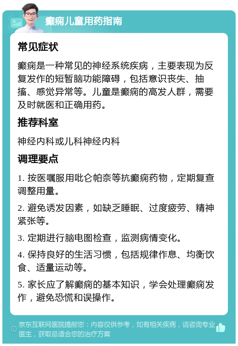 癫痫儿童用药指南 常见症状 癫痫是一种常见的神经系统疾病，主要表现为反复发作的短暂脑功能障碍，包括意识丧失、抽搐、感觉异常等。儿童是癫痫的高发人群，需要及时就医和正确用药。 推荐科室 神经内科或儿科神经内科 调理要点 1. 按医嘱服用吡仑帕奈等抗癫痫药物，定期复查调整用量。 2. 避免诱发因素，如缺乏睡眠、过度疲劳、精神紧张等。 3. 定期进行脑电图检查，监测病情变化。 4. 保持良好的生活习惯，包括规律作息、均衡饮食、适量运动等。 5. 家长应了解癫痫的基本知识，学会处理癫痫发作，避免恐慌和误操作。