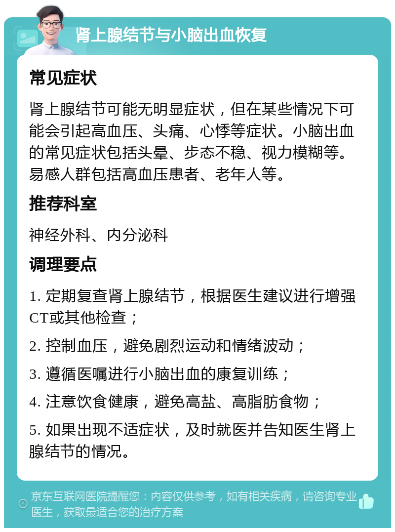 肾上腺结节与小脑出血恢复 常见症状 肾上腺结节可能无明显症状，但在某些情况下可能会引起高血压、头痛、心悸等症状。小脑出血的常见症状包括头晕、步态不稳、视力模糊等。易感人群包括高血压患者、老年人等。 推荐科室 神经外科、内分泌科 调理要点 1. 定期复查肾上腺结节，根据医生建议进行增强CT或其他检查； 2. 控制血压，避免剧烈运动和情绪波动； 3. 遵循医嘱进行小脑出血的康复训练； 4. 注意饮食健康，避免高盐、高脂肪食物； 5. 如果出现不适症状，及时就医并告知医生肾上腺结节的情况。