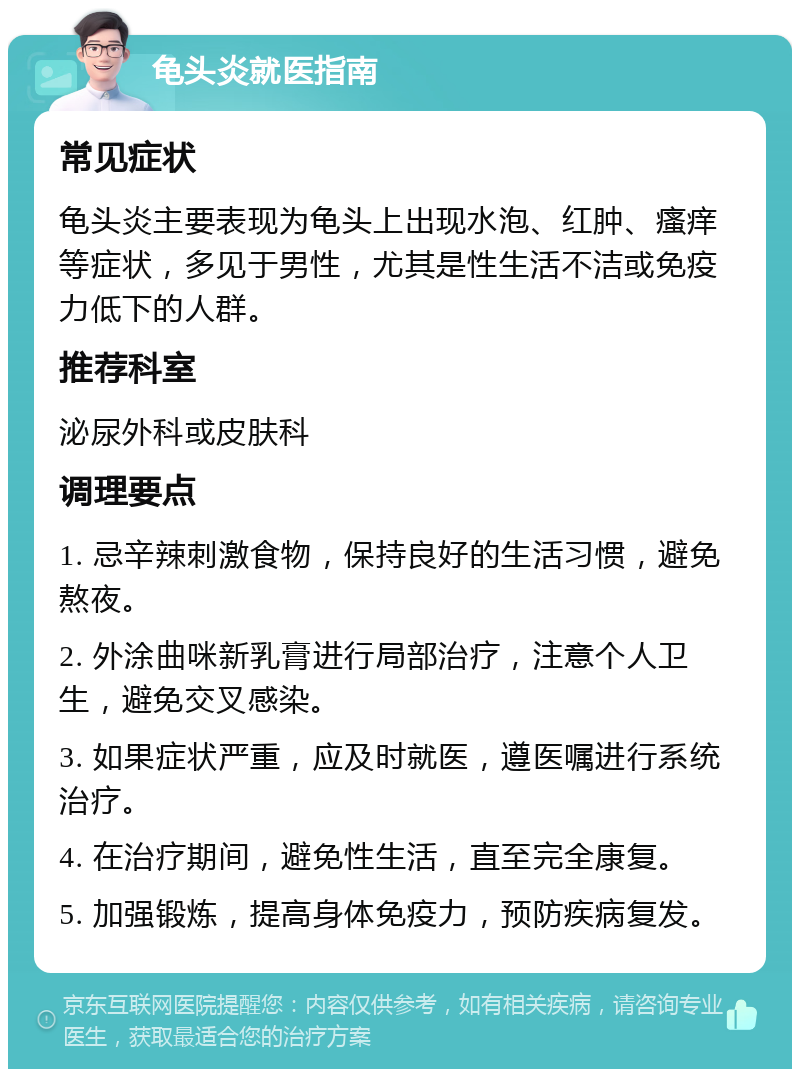 龟头炎就医指南 常见症状 龟头炎主要表现为龟头上出现水泡、红肿、瘙痒等症状，多见于男性，尤其是性生活不洁或免疫力低下的人群。 推荐科室 泌尿外科或皮肤科 调理要点 1. 忌辛辣刺激食物，保持良好的生活习惯，避免熬夜。 2. 外涂曲咪新乳膏进行局部治疗，注意个人卫生，避免交叉感染。 3. 如果症状严重，应及时就医，遵医嘱进行系统治疗。 4. 在治疗期间，避免性生活，直至完全康复。 5. 加强锻炼，提高身体免疫力，预防疾病复发。