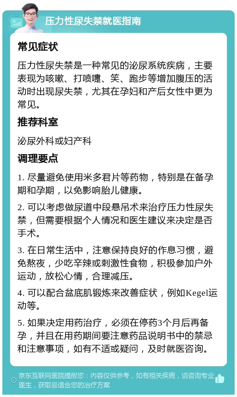 压力性尿失禁就医指南 常见症状 压力性尿失禁是一种常见的泌尿系统疾病，主要表现为咳嗽、打喷嚏、笑、跑步等增加腹压的活动时出现尿失禁，尤其在孕妇和产后女性中更为常见。 推荐科室 泌尿外科或妇产科 调理要点 1. 尽量避免使用米多君片等药物，特别是在备孕期和孕期，以免影响胎儿健康。 2. 可以考虑做尿道中段悬吊术来治疗压力性尿失禁，但需要根据个人情况和医生建议来决定是否手术。 3. 在日常生活中，注意保持良好的作息习惯，避免熬夜，少吃辛辣或刺激性食物，积极参加户外运动，放松心情，合理减压。 4. 可以配合盆底肌锻炼来改善症状，例如Kegel运动等。 5. 如果决定用药治疗，必须在停药3个月后再备孕，并且在用药期间要注意药品说明书中的禁忌和注意事项，如有不适或疑问，及时就医咨询。