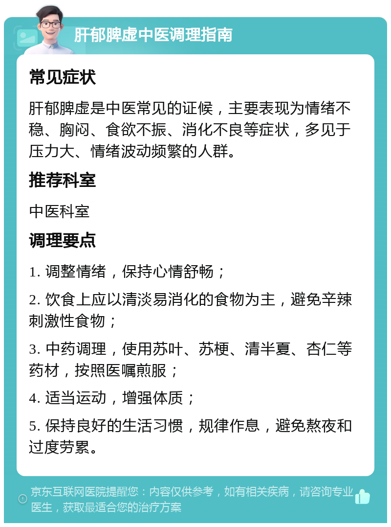 肝郁脾虚中医调理指南 常见症状 肝郁脾虚是中医常见的证候，主要表现为情绪不稳、胸闷、食欲不振、消化不良等症状，多见于压力大、情绪波动频繁的人群。 推荐科室 中医科室 调理要点 1. 调整情绪，保持心情舒畅； 2. 饮食上应以清淡易消化的食物为主，避免辛辣刺激性食物； 3. 中药调理，使用苏叶、苏梗、清半夏、杏仁等药材，按照医嘱煎服； 4. 适当运动，增强体质； 5. 保持良好的生活习惯，规律作息，避免熬夜和过度劳累。