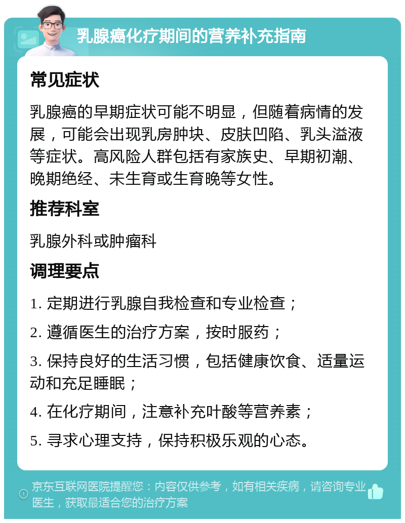 乳腺癌化疗期间的营养补充指南 常见症状 乳腺癌的早期症状可能不明显，但随着病情的发展，可能会出现乳房肿块、皮肤凹陷、乳头溢液等症状。高风险人群包括有家族史、早期初潮、晚期绝经、未生育或生育晚等女性。 推荐科室 乳腺外科或肿瘤科 调理要点 1. 定期进行乳腺自我检查和专业检查； 2. 遵循医生的治疗方案，按时服药； 3. 保持良好的生活习惯，包括健康饮食、适量运动和充足睡眠； 4. 在化疗期间，注意补充叶酸等营养素； 5. 寻求心理支持，保持积极乐观的心态。