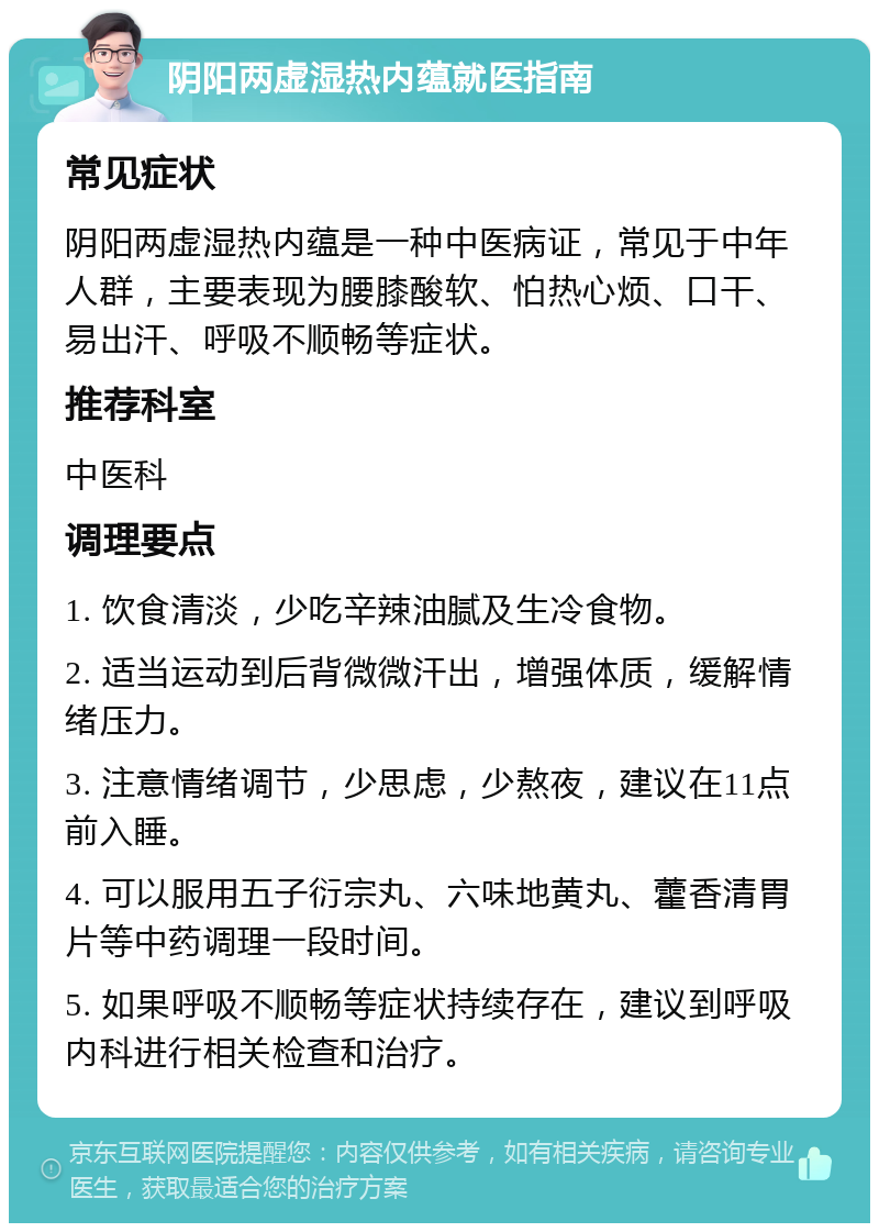 阴阳两虚湿热内蕴就医指南 常见症状 阴阳两虚湿热内蕴是一种中医病证，常见于中年人群，主要表现为腰膝酸软、怕热心烦、口干、易出汗、呼吸不顺畅等症状。 推荐科室 中医科 调理要点 1. 饮食清淡，少吃辛辣油腻及生冷食物。 2. 适当运动到后背微微汗出，增强体质，缓解情绪压力。 3. 注意情绪调节，少思虑，少熬夜，建议在11点前入睡。 4. 可以服用五子衍宗丸、六味地黄丸、藿香清胃片等中药调理一段时间。 5. 如果呼吸不顺畅等症状持续存在，建议到呼吸内科进行相关检查和治疗。