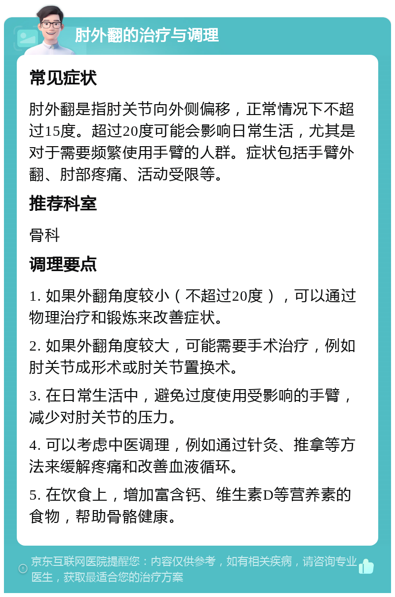 肘外翻的治疗与调理 常见症状 肘外翻是指肘关节向外侧偏移，正常情况下不超过15度。超过20度可能会影响日常生活，尤其是对于需要频繁使用手臂的人群。症状包括手臂外翻、肘部疼痛、活动受限等。 推荐科室 骨科 调理要点 1. 如果外翻角度较小（不超过20度），可以通过物理治疗和锻炼来改善症状。 2. 如果外翻角度较大，可能需要手术治疗，例如肘关节成形术或肘关节置换术。 3. 在日常生活中，避免过度使用受影响的手臂，减少对肘关节的压力。 4. 可以考虑中医调理，例如通过针灸、推拿等方法来缓解疼痛和改善血液循环。 5. 在饮食上，增加富含钙、维生素D等营养素的食物，帮助骨骼健康。