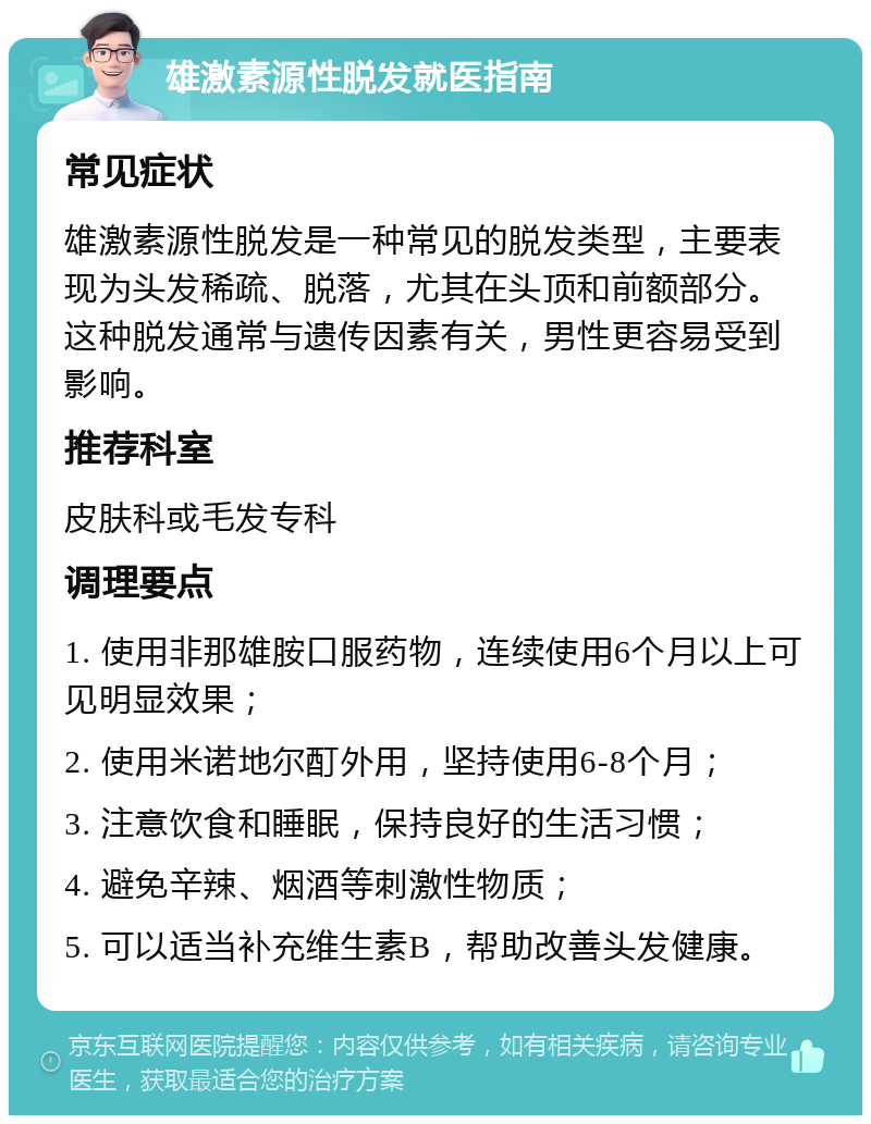 雄激素源性脱发就医指南 常见症状 雄激素源性脱发是一种常见的脱发类型，主要表现为头发稀疏、脱落，尤其在头顶和前额部分。这种脱发通常与遗传因素有关，男性更容易受到影响。 推荐科室 皮肤科或毛发专科 调理要点 1. 使用非那雄胺口服药物，连续使用6个月以上可见明显效果； 2. 使用米诺地尔酊外用，坚持使用6-8个月； 3. 注意饮食和睡眠，保持良好的生活习惯； 4. 避免辛辣、烟酒等刺激性物质； 5. 可以适当补充维生素B，帮助改善头发健康。