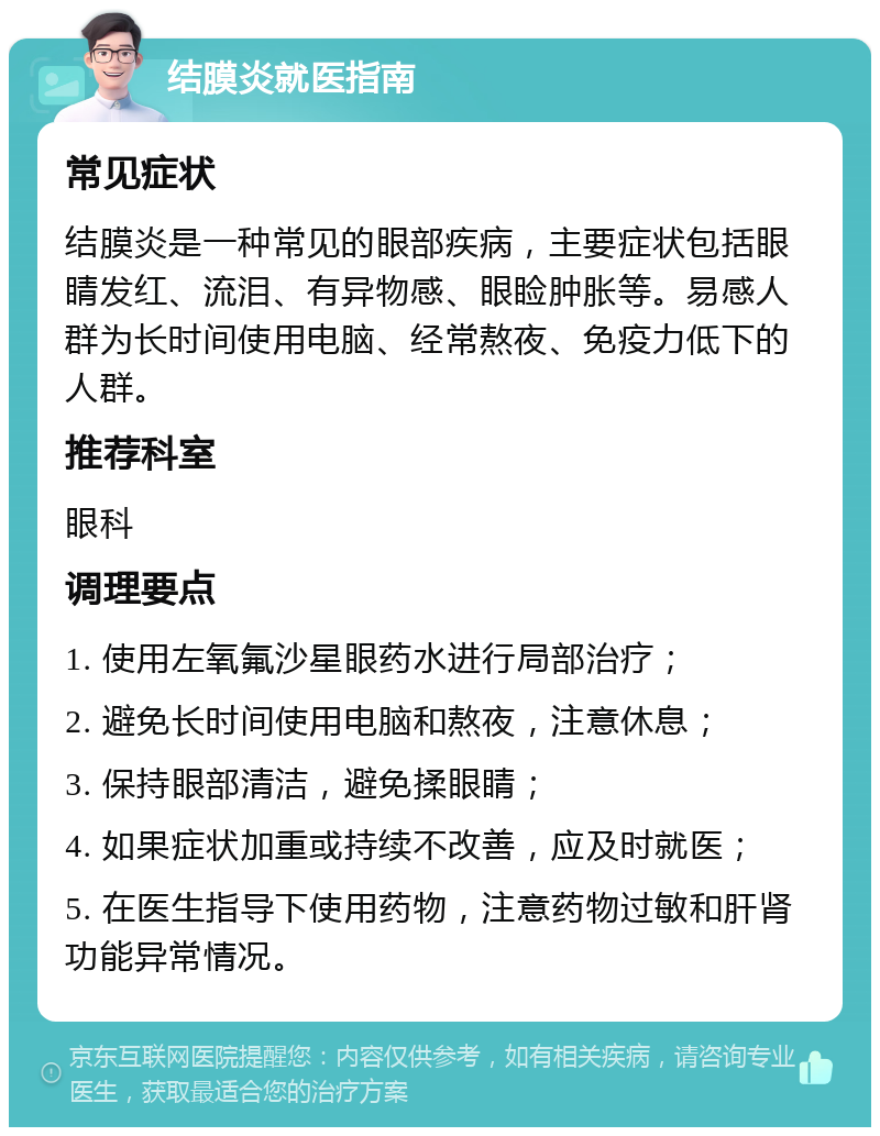 结膜炎就医指南 常见症状 结膜炎是一种常见的眼部疾病，主要症状包括眼睛发红、流泪、有异物感、眼睑肿胀等。易感人群为长时间使用电脑、经常熬夜、免疫力低下的人群。 推荐科室 眼科 调理要点 1. 使用左氧氟沙星眼药水进行局部治疗； 2. 避免长时间使用电脑和熬夜，注意休息； 3. 保持眼部清洁，避免揉眼睛； 4. 如果症状加重或持续不改善，应及时就医； 5. 在医生指导下使用药物，注意药物过敏和肝肾功能异常情况。