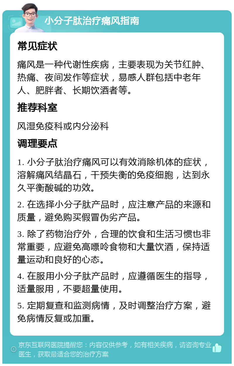 小分子肽治疗痛风指南 常见症状 痛风是一种代谢性疾病，主要表现为关节红肿、热痛、夜间发作等症状，易感人群包括中老年人、肥胖者、长期饮酒者等。 推荐科室 风湿免疫科或内分泌科 调理要点 1. 小分子肽治疗痛风可以有效消除机体的症状，溶解痛风结晶石，干预失衡的免疫细胞，达到永久平衡酸碱的功效。 2. 在选择小分子肽产品时，应注意产品的来源和质量，避免购买假冒伪劣产品。 3. 除了药物治疗外，合理的饮食和生活习惯也非常重要，应避免高嘌呤食物和大量饮酒，保持适量运动和良好的心态。 4. 在服用小分子肽产品时，应遵循医生的指导，适量服用，不要超量使用。 5. 定期复查和监测病情，及时调整治疗方案，避免病情反复或加重。