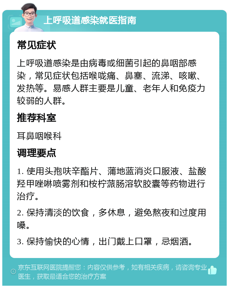 上呼吸道感染就医指南 常见症状 上呼吸道感染是由病毒或细菌引起的鼻咽部感染，常见症状包括喉咙痛、鼻塞、流涕、咳嗽、发热等。易感人群主要是儿童、老年人和免疫力较弱的人群。 推荐科室 耳鼻咽喉科 调理要点 1. 使用头孢呋辛酯片、蒲地蓝消炎口服液、盐酸羟甲唑啉喷雾剂和桉柠蒎肠溶软胶囊等药物进行治疗。 2. 保持清淡的饮食，多休息，避免熬夜和过度用嗓。 3. 保持愉快的心情，出门戴上口罩，忌烟酒。