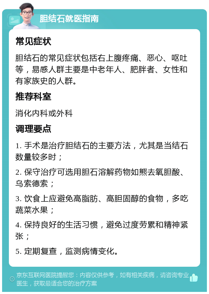 胆结石就医指南 常见症状 胆结石的常见症状包括右上腹疼痛、恶心、呕吐等，易感人群主要是中老年人、肥胖者、女性和有家族史的人群。 推荐科室 消化内科或外科 调理要点 1. 手术是治疗胆结石的主要方法，尤其是当结石数量较多时； 2. 保守治疗可选用胆石溶解药物如熊去氧胆酸、乌索德索； 3. 饮食上应避免高脂肪、高胆固醇的食物，多吃蔬菜水果； 4. 保持良好的生活习惯，避免过度劳累和精神紧张； 5. 定期复查，监测病情变化。