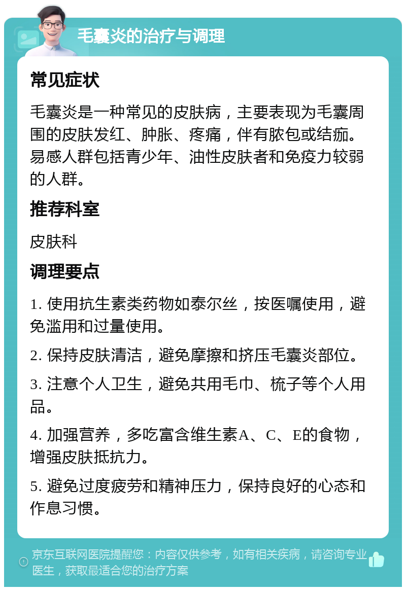 毛囊炎的治疗与调理 常见症状 毛囊炎是一种常见的皮肤病，主要表现为毛囊周围的皮肤发红、肿胀、疼痛，伴有脓包或结痂。易感人群包括青少年、油性皮肤者和免疫力较弱的人群。 推荐科室 皮肤科 调理要点 1. 使用抗生素类药物如泰尔丝，按医嘱使用，避免滥用和过量使用。 2. 保持皮肤清洁，避免摩擦和挤压毛囊炎部位。 3. 注意个人卫生，避免共用毛巾、梳子等个人用品。 4. 加强营养，多吃富含维生素A、C、E的食物，增强皮肤抵抗力。 5. 避免过度疲劳和精神压力，保持良好的心态和作息习惯。