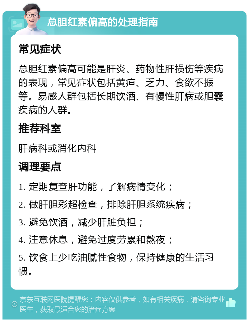 总胆红素偏高的处理指南 常见症状 总胆红素偏高可能是肝炎、药物性肝损伤等疾病的表现，常见症状包括黄疸、乏力、食欲不振等。易感人群包括长期饮酒、有慢性肝病或胆囊疾病的人群。 推荐科室 肝病科或消化内科 调理要点 1. 定期复查肝功能，了解病情变化； 2. 做肝胆彩超检查，排除肝胆系统疾病； 3. 避免饮酒，减少肝脏负担； 4. 注意休息，避免过度劳累和熬夜； 5. 饮食上少吃油腻性食物，保持健康的生活习惯。