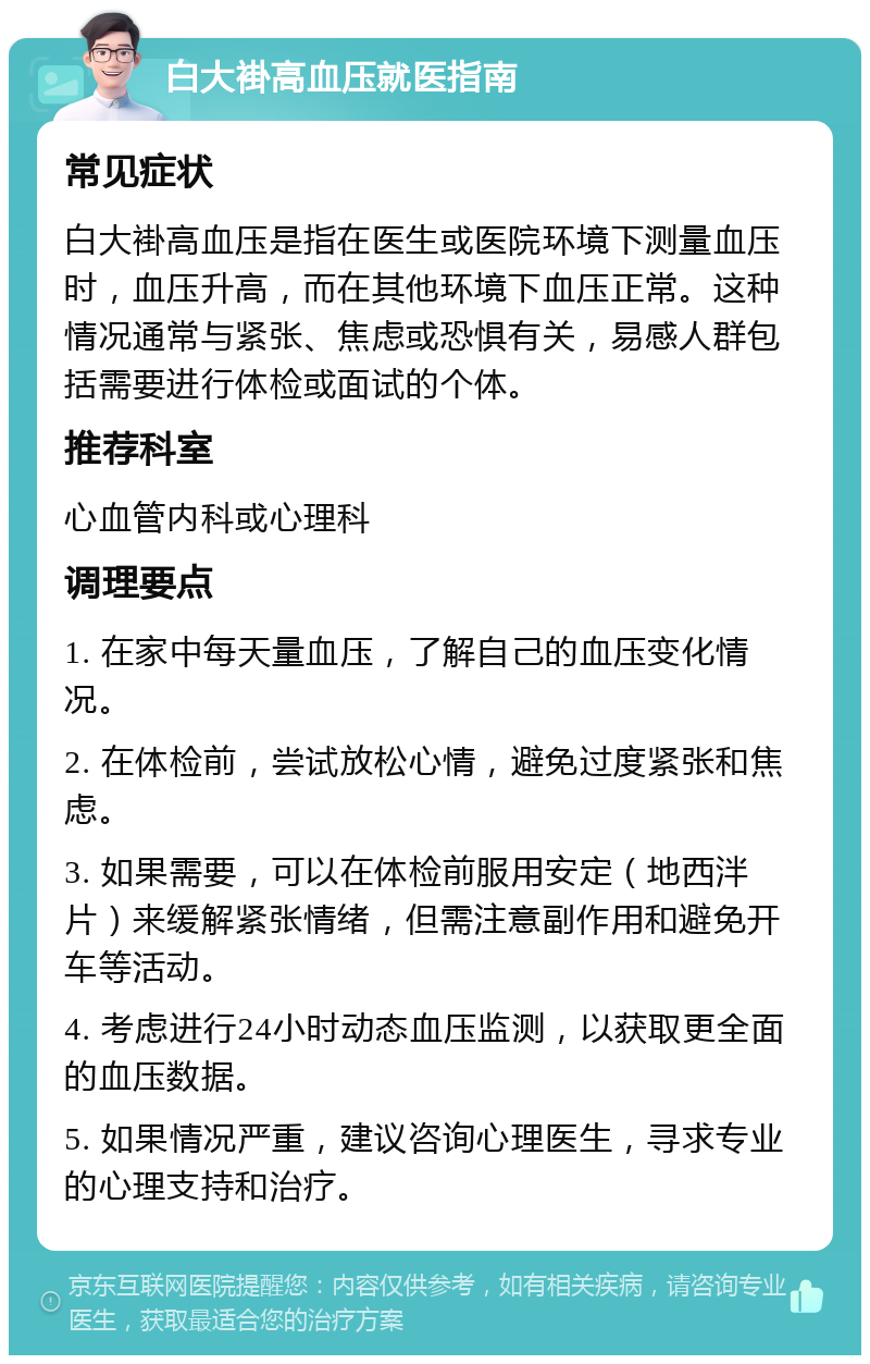 白大褂高血压就医指南 常见症状 白大褂高血压是指在医生或医院环境下测量血压时，血压升高，而在其他环境下血压正常。这种情况通常与紧张、焦虑或恐惧有关，易感人群包括需要进行体检或面试的个体。 推荐科室 心血管内科或心理科 调理要点 1. 在家中每天量血压，了解自己的血压变化情况。 2. 在体检前，尝试放松心情，避免过度紧张和焦虑。 3. 如果需要，可以在体检前服用安定（地西泮片）来缓解紧张情绪，但需注意副作用和避免开车等活动。 4. 考虑进行24小时动态血压监测，以获取更全面的血压数据。 5. 如果情况严重，建议咨询心理医生，寻求专业的心理支持和治疗。