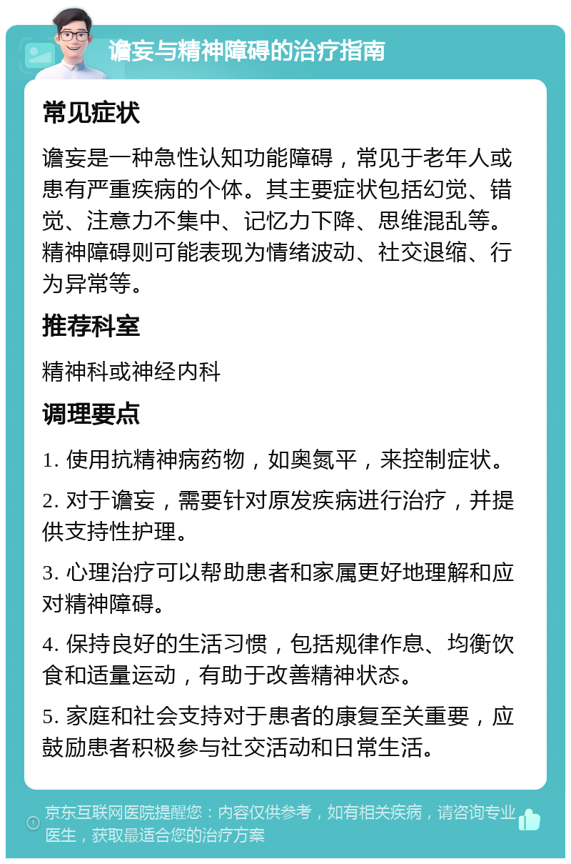 谵妄与精神障碍的治疗指南 常见症状 谵妄是一种急性认知功能障碍，常见于老年人或患有严重疾病的个体。其主要症状包括幻觉、错觉、注意力不集中、记忆力下降、思维混乱等。精神障碍则可能表现为情绪波动、社交退缩、行为异常等。 推荐科室 精神科或神经内科 调理要点 1. 使用抗精神病药物，如奥氮平，来控制症状。 2. 对于谵妄，需要针对原发疾病进行治疗，并提供支持性护理。 3. 心理治疗可以帮助患者和家属更好地理解和应对精神障碍。 4. 保持良好的生活习惯，包括规律作息、均衡饮食和适量运动，有助于改善精神状态。 5. 家庭和社会支持对于患者的康复至关重要，应鼓励患者积极参与社交活动和日常生活。