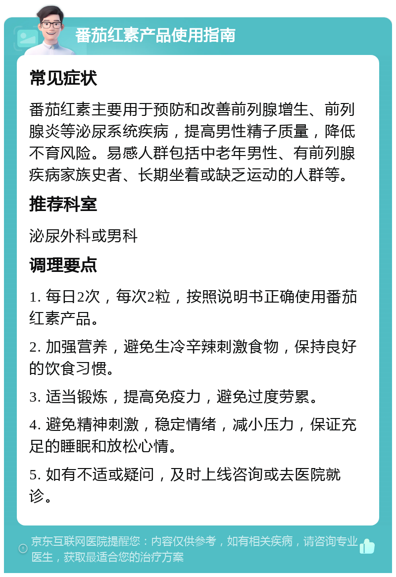 番茄红素产品使用指南 常见症状 番茄红素主要用于预防和改善前列腺增生、前列腺炎等泌尿系统疾病，提高男性精子质量，降低不育风险。易感人群包括中老年男性、有前列腺疾病家族史者、长期坐着或缺乏运动的人群等。 推荐科室 泌尿外科或男科 调理要点 1. 每日2次，每次2粒，按照说明书正确使用番茄红素产品。 2. 加强营养，避免生冷辛辣刺激食物，保持良好的饮食习惯。 3. 适当锻炼，提高免疫力，避免过度劳累。 4. 避免精神刺激，稳定情绪，减小压力，保证充足的睡眠和放松心情。 5. 如有不适或疑问，及时上线咨询或去医院就诊。