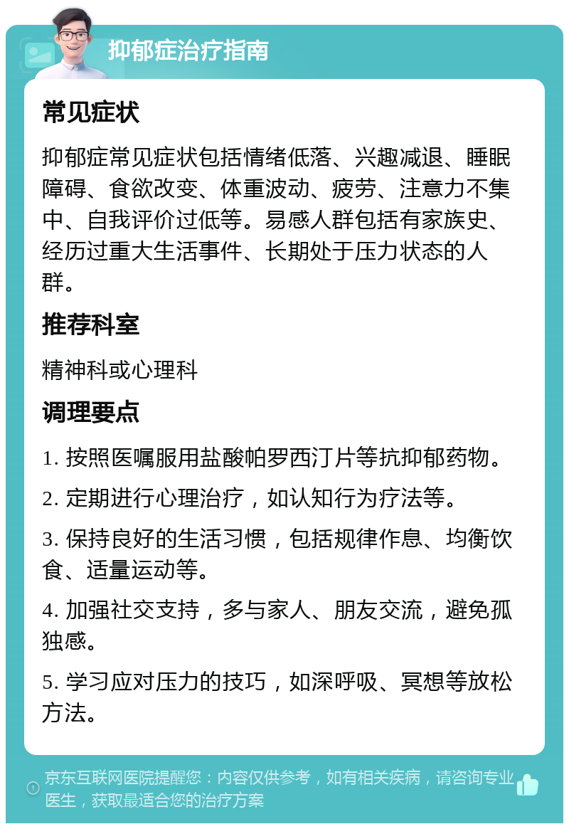 抑郁症治疗指南 常见症状 抑郁症常见症状包括情绪低落、兴趣减退、睡眠障碍、食欲改变、体重波动、疲劳、注意力不集中、自我评价过低等。易感人群包括有家族史、经历过重大生活事件、长期处于压力状态的人群。 推荐科室 精神科或心理科 调理要点 1. 按照医嘱服用盐酸帕罗西汀片等抗抑郁药物。 2. 定期进行心理治疗，如认知行为疗法等。 3. 保持良好的生活习惯，包括规律作息、均衡饮食、适量运动等。 4. 加强社交支持，多与家人、朋友交流，避免孤独感。 5. 学习应对压力的技巧，如深呼吸、冥想等放松方法。