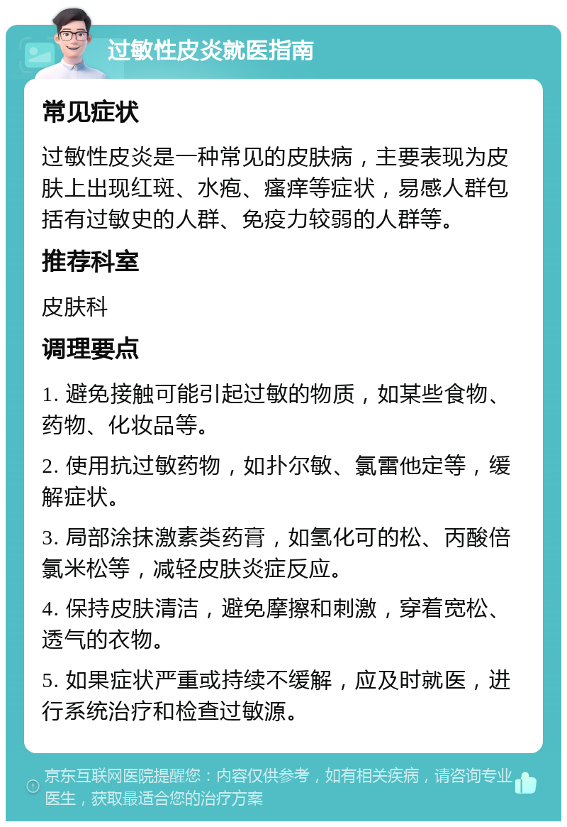 过敏性皮炎就医指南 常见症状 过敏性皮炎是一种常见的皮肤病，主要表现为皮肤上出现红斑、水疱、瘙痒等症状，易感人群包括有过敏史的人群、免疫力较弱的人群等。 推荐科室 皮肤科 调理要点 1. 避免接触可能引起过敏的物质，如某些食物、药物、化妆品等。 2. 使用抗过敏药物，如扑尔敏、氯雷他定等，缓解症状。 3. 局部涂抹激素类药膏，如氢化可的松、丙酸倍氯米松等，减轻皮肤炎症反应。 4. 保持皮肤清洁，避免摩擦和刺激，穿着宽松、透气的衣物。 5. 如果症状严重或持续不缓解，应及时就医，进行系统治疗和检查过敏源。