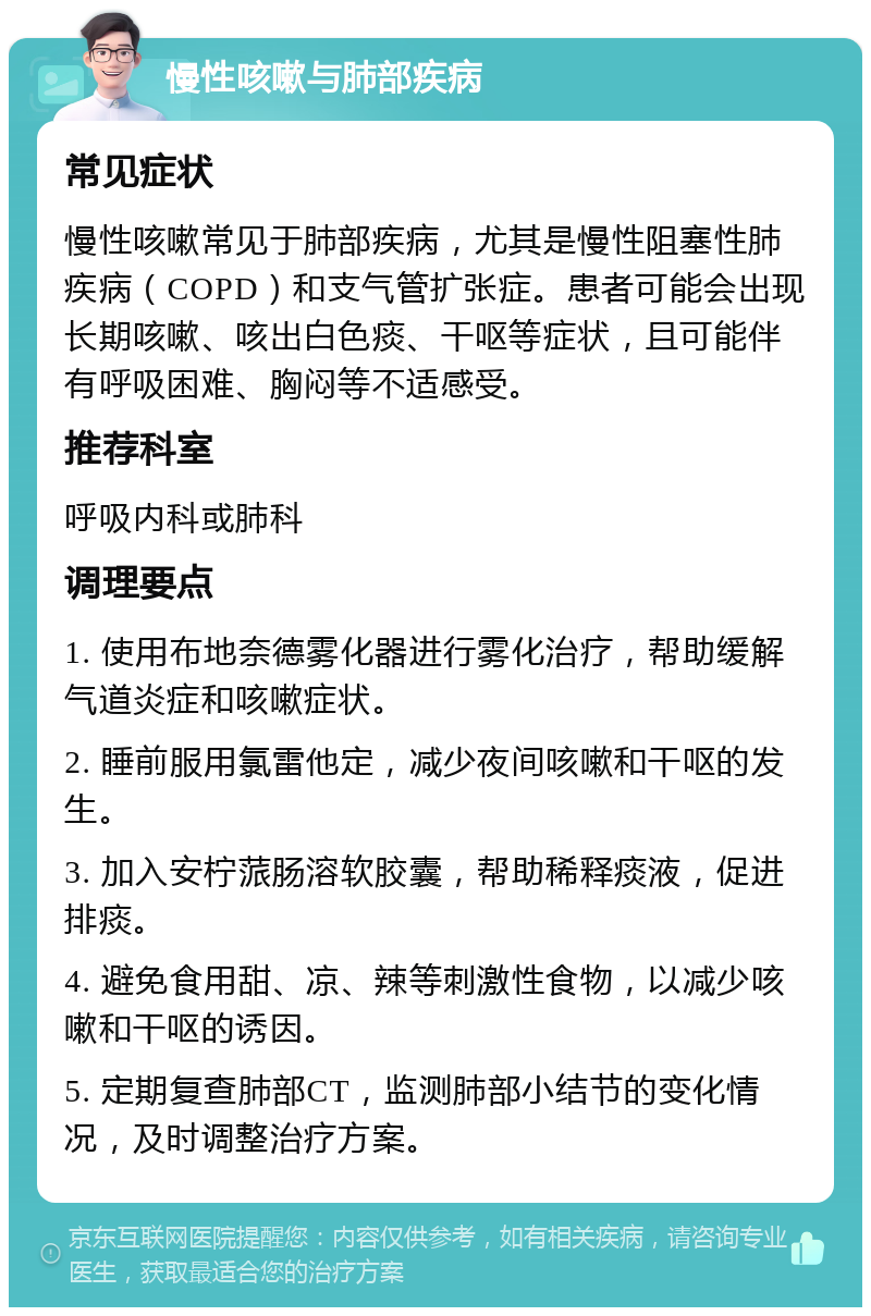 慢性咳嗽与肺部疾病 常见症状 慢性咳嗽常见于肺部疾病，尤其是慢性阻塞性肺疾病（COPD）和支气管扩张症。患者可能会出现长期咳嗽、咳出白色痰、干呕等症状，且可能伴有呼吸困难、胸闷等不适感受。 推荐科室 呼吸内科或肺科 调理要点 1. 使用布地奈德雾化器进行雾化治疗，帮助缓解气道炎症和咳嗽症状。 2. 睡前服用氯雷他定，减少夜间咳嗽和干呕的发生。 3. 加入安柠蒎肠溶软胶囊，帮助稀释痰液，促进排痰。 4. 避免食用甜、凉、辣等刺激性食物，以减少咳嗽和干呕的诱因。 5. 定期复查肺部CT，监测肺部小结节的变化情况，及时调整治疗方案。