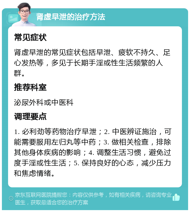 肾虚早泄的治疗方法 常见症状 肾虚早泄的常见症状包括早泄、疲软不持久、足心发热等，多见于长期手淫或性生活频繁的人群。 推荐科室 泌尿外科或中医科 调理要点 1. 必利劲等药物治疗早泄；2. 中医辨证施治，可能需要服用左归丸等中药；3. 做相关检查，排除其他身体疾病的影响；4. 调整生活习惯，避免过度手淫或性生活；5. 保持良好的心态，减少压力和焦虑情绪。