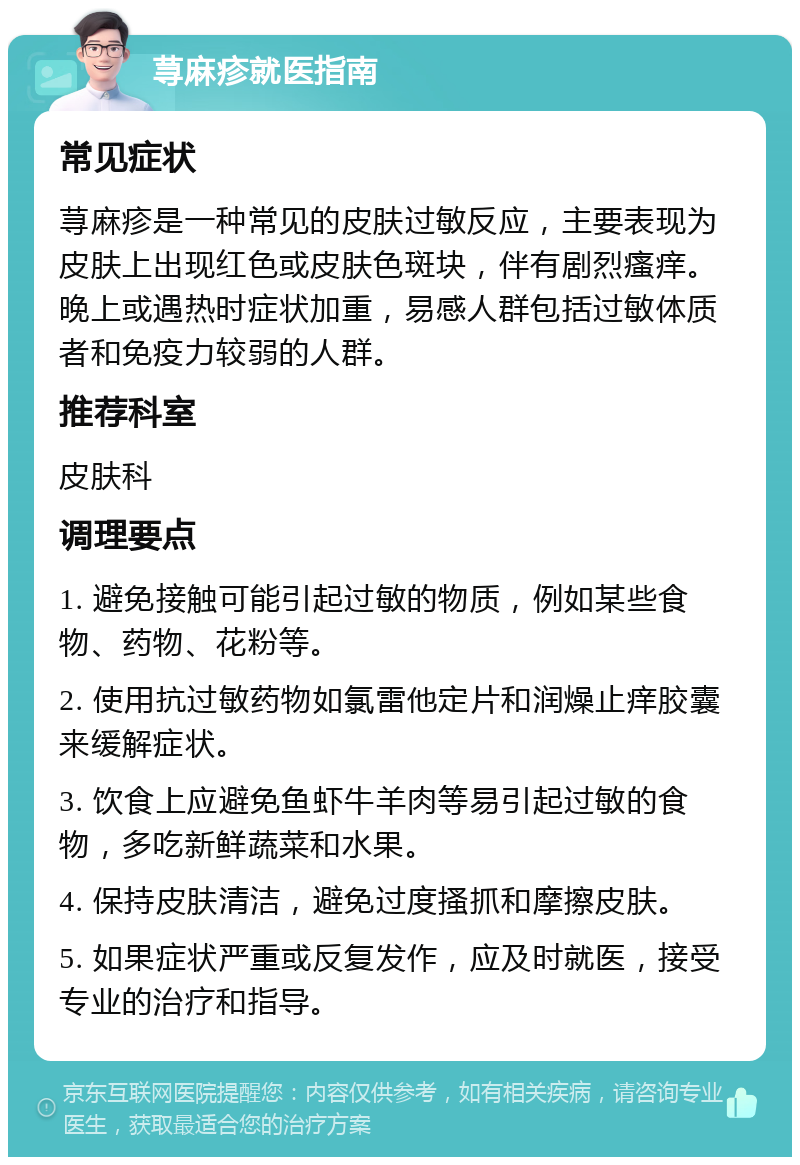 荨麻疹就医指南 常见症状 荨麻疹是一种常见的皮肤过敏反应，主要表现为皮肤上出现红色或皮肤色斑块，伴有剧烈瘙痒。晚上或遇热时症状加重，易感人群包括过敏体质者和免疫力较弱的人群。 推荐科室 皮肤科 调理要点 1. 避免接触可能引起过敏的物质，例如某些食物、药物、花粉等。 2. 使用抗过敏药物如氯雷他定片和润燥止痒胶囊来缓解症状。 3. 饮食上应避免鱼虾牛羊肉等易引起过敏的食物，多吃新鲜蔬菜和水果。 4. 保持皮肤清洁，避免过度搔抓和摩擦皮肤。 5. 如果症状严重或反复发作，应及时就医，接受专业的治疗和指导。