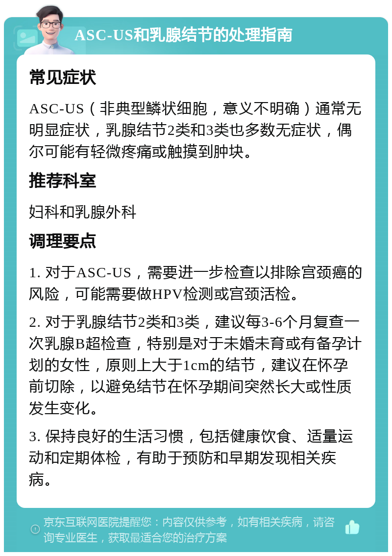 ASC-US和乳腺结节的处理指南 常见症状 ASC-US（非典型鳞状细胞，意义不明确）通常无明显症状，乳腺结节2类和3类也多数无症状，偶尔可能有轻微疼痛或触摸到肿块。 推荐科室 妇科和乳腺外科 调理要点 1. 对于ASC-US，需要进一步检查以排除宫颈癌的风险，可能需要做HPV检测或宫颈活检。 2. 对于乳腺结节2类和3类，建议每3-6个月复查一次乳腺B超检查，特别是对于未婚未育或有备孕计划的女性，原则上大于1cm的结节，建议在怀孕前切除，以避免结节在怀孕期间突然长大或性质发生变化。 3. 保持良好的生活习惯，包括健康饮食、适量运动和定期体检，有助于预防和早期发现相关疾病。