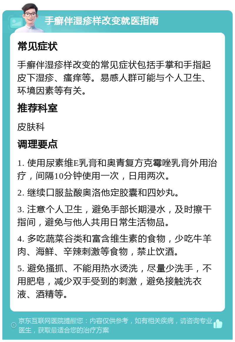 手癣伴湿疹样改变就医指南 常见症状 手癣伴湿疹样改变的常见症状包括手掌和手指起皮下湿疹、瘙痒等。易感人群可能与个人卫生、环境因素等有关。 推荐科室 皮肤科 调理要点 1. 使用尿素维E乳膏和奥青复方克霉唑乳膏外用治疗，间隔10分钟使用一次，日用两次。 2. 继续口服盐酸奥洛他定胶囊和四妙丸。 3. 注意个人卫生，避免手部长期浸水，及时擦干指间，避免与他人共用日常生活物品。 4. 多吃蔬菜谷类和富含维生素的食物，少吃牛羊肉、海鲜、辛辣刺激等食物，禁止饮酒。 5. 避免搔抓、不能用热水烫洗，尽量少洗手，不用肥皂，减少双手受到的刺激，避免接触洗衣液、酒精等。