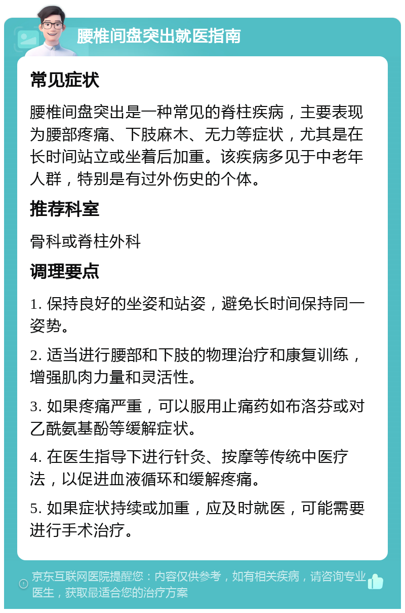 腰椎间盘突出就医指南 常见症状 腰椎间盘突出是一种常见的脊柱疾病，主要表现为腰部疼痛、下肢麻木、无力等症状，尤其是在长时间站立或坐着后加重。该疾病多见于中老年人群，特别是有过外伤史的个体。 推荐科室 骨科或脊柱外科 调理要点 1. 保持良好的坐姿和站姿，避免长时间保持同一姿势。 2. 适当进行腰部和下肢的物理治疗和康复训练，增强肌肉力量和灵活性。 3. 如果疼痛严重，可以服用止痛药如布洛芬或对乙酰氨基酚等缓解症状。 4. 在医生指导下进行针灸、按摩等传统中医疗法，以促进血液循环和缓解疼痛。 5. 如果症状持续或加重，应及时就医，可能需要进行手术治疗。