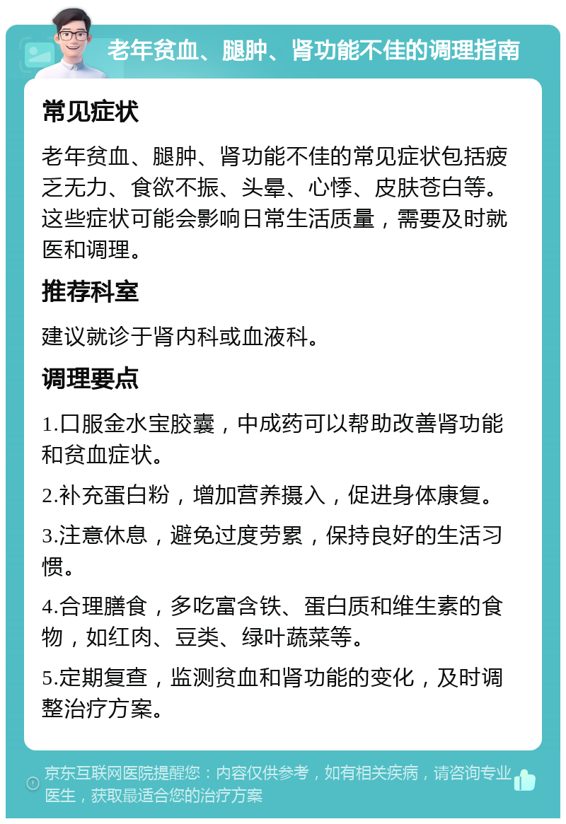 老年贫血、腿肿、肾功能不佳的调理指南 常见症状 老年贫血、腿肿、肾功能不佳的常见症状包括疲乏无力、食欲不振、头晕、心悸、皮肤苍白等。这些症状可能会影响日常生活质量，需要及时就医和调理。 推荐科室 建议就诊于肾内科或血液科。 调理要点 1.口服金水宝胶囊，中成药可以帮助改善肾功能和贫血症状。 2.补充蛋白粉，增加营养摄入，促进身体康复。 3.注意休息，避免过度劳累，保持良好的生活习惯。 4.合理膳食，多吃富含铁、蛋白质和维生素的食物，如红肉、豆类、绿叶蔬菜等。 5.定期复查，监测贫血和肾功能的变化，及时调整治疗方案。