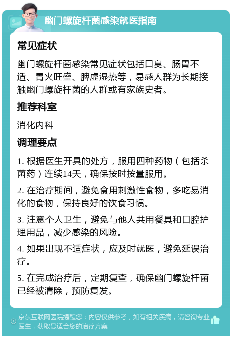 幽门螺旋杆菌感染就医指南 常见症状 幽门螺旋杆菌感染常见症状包括口臭、肠胃不适、胃火旺盛、脾虚湿热等，易感人群为长期接触幽门螺旋杆菌的人群或有家族史者。 推荐科室 消化内科 调理要点 1. 根据医生开具的处方，服用四种药物（包括杀菌药）连续14天，确保按时按量服用。 2. 在治疗期间，避免食用刺激性食物，多吃易消化的食物，保持良好的饮食习惯。 3. 注意个人卫生，避免与他人共用餐具和口腔护理用品，减少感染的风险。 4. 如果出现不适症状，应及时就医，避免延误治疗。 5. 在完成治疗后，定期复查，确保幽门螺旋杆菌已经被清除，预防复发。