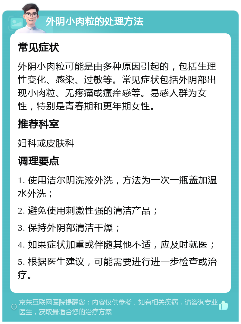 外阴小肉粒的处理方法 常见症状 外阴小肉粒可能是由多种原因引起的，包括生理性变化、感染、过敏等。常见症状包括外阴部出现小肉粒、无疼痛或瘙痒感等。易感人群为女性，特别是青春期和更年期女性。 推荐科室 妇科或皮肤科 调理要点 1. 使用洁尔阴洗液外洗，方法为一次一瓶盖加温水外洗； 2. 避免使用刺激性强的清洁产品； 3. 保持外阴部清洁干燥； 4. 如果症状加重或伴随其他不适，应及时就医； 5. 根据医生建议，可能需要进行进一步检查或治疗。