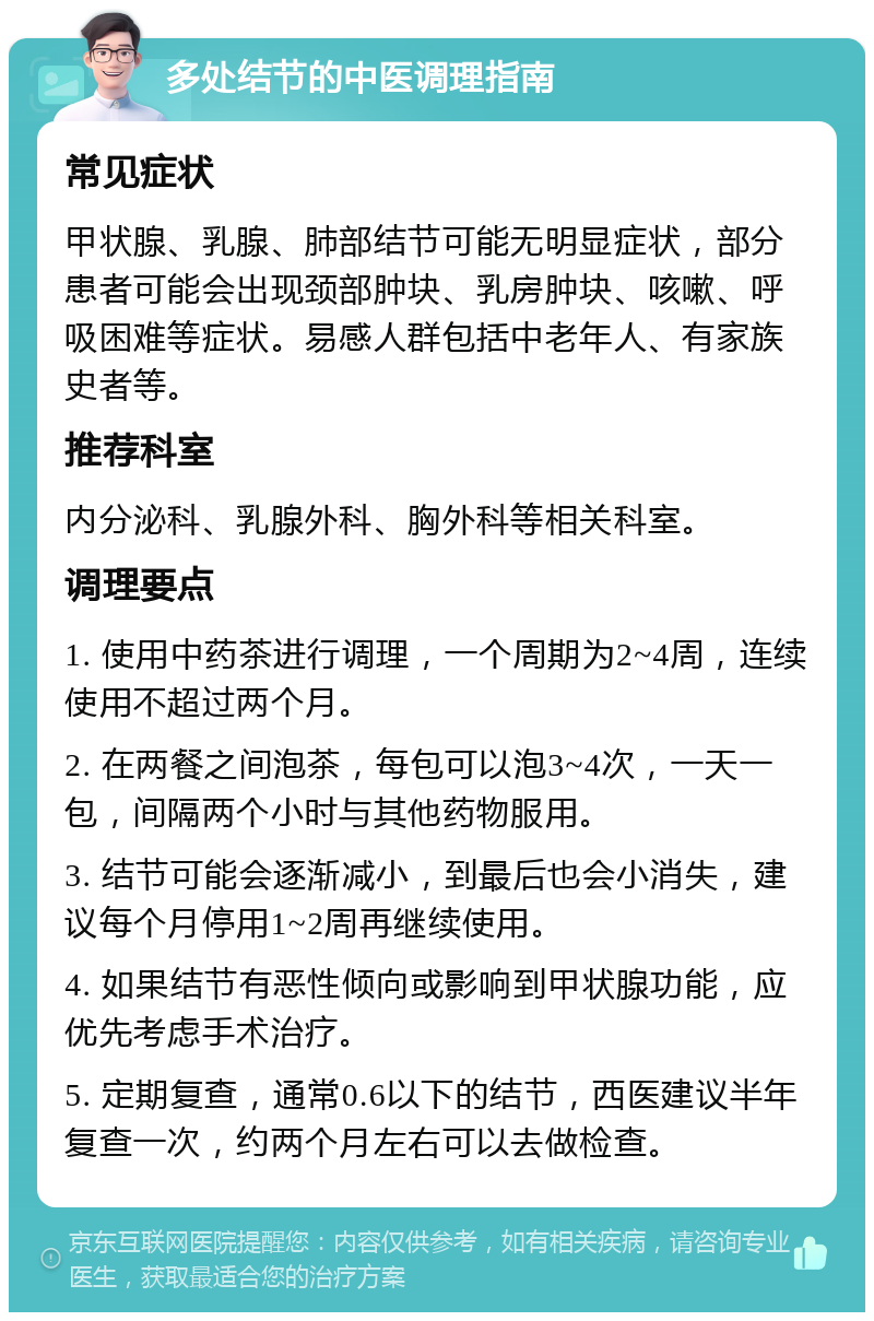 多处结节的中医调理指南 常见症状 甲状腺、乳腺、肺部结节可能无明显症状，部分患者可能会出现颈部肿块、乳房肿块、咳嗽、呼吸困难等症状。易感人群包括中老年人、有家族史者等。 推荐科室 内分泌科、乳腺外科、胸外科等相关科室。 调理要点 1. 使用中药茶进行调理，一个周期为2~4周，连续使用不超过两个月。 2. 在两餐之间泡茶，每包可以泡3~4次，一天一包，间隔两个小时与其他药物服用。 3. 结节可能会逐渐减小，到最后也会小消失，建议每个月停用1~2周再继续使用。 4. 如果结节有恶性倾向或影响到甲状腺功能，应优先考虑手术治疗。 5. 定期复查，通常0.6以下的结节，西医建议半年复查一次，约两个月左右可以去做检查。