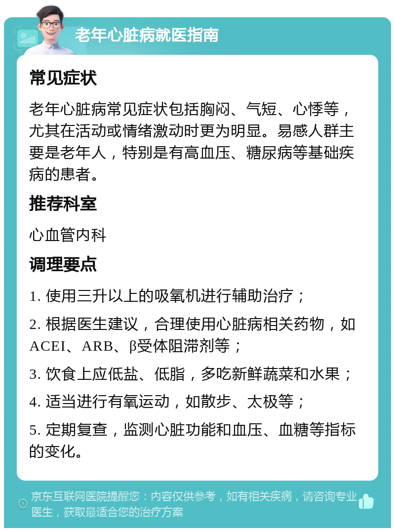 老年心脏病就医指南 常见症状 老年心脏病常见症状包括胸闷、气短、心悸等，尤其在活动或情绪激动时更为明显。易感人群主要是老年人，特别是有高血压、糖尿病等基础疾病的患者。 推荐科室 心血管内科 调理要点 1. 使用三升以上的吸氧机进行辅助治疗； 2. 根据医生建议，合理使用心脏病相关药物，如ACEI、ARB、β受体阻滞剂等； 3. 饮食上应低盐、低脂，多吃新鲜蔬菜和水果； 4. 适当进行有氧运动，如散步、太极等； 5. 定期复查，监测心脏功能和血压、血糖等指标的变化。