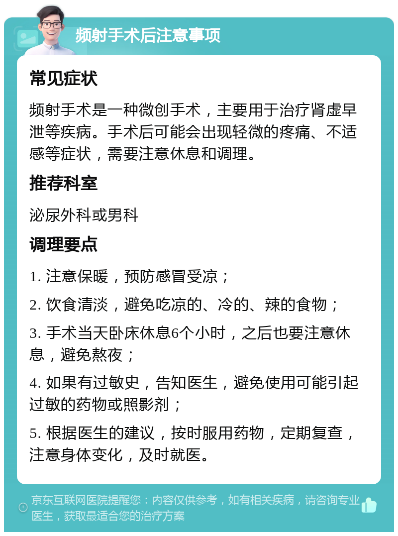 频射手术后注意事项 常见症状 频射手术是一种微创手术，主要用于治疗肾虚早泄等疾病。手术后可能会出现轻微的疼痛、不适感等症状，需要注意休息和调理。 推荐科室 泌尿外科或男科 调理要点 1. 注意保暖，预防感冒受凉； 2. 饮食清淡，避免吃凉的、冷的、辣的食物； 3. 手术当天卧床休息6个小时，之后也要注意休息，避免熬夜； 4. 如果有过敏史，告知医生，避免使用可能引起过敏的药物或照影剂； 5. 根据医生的建议，按时服用药物，定期复查，注意身体变化，及时就医。