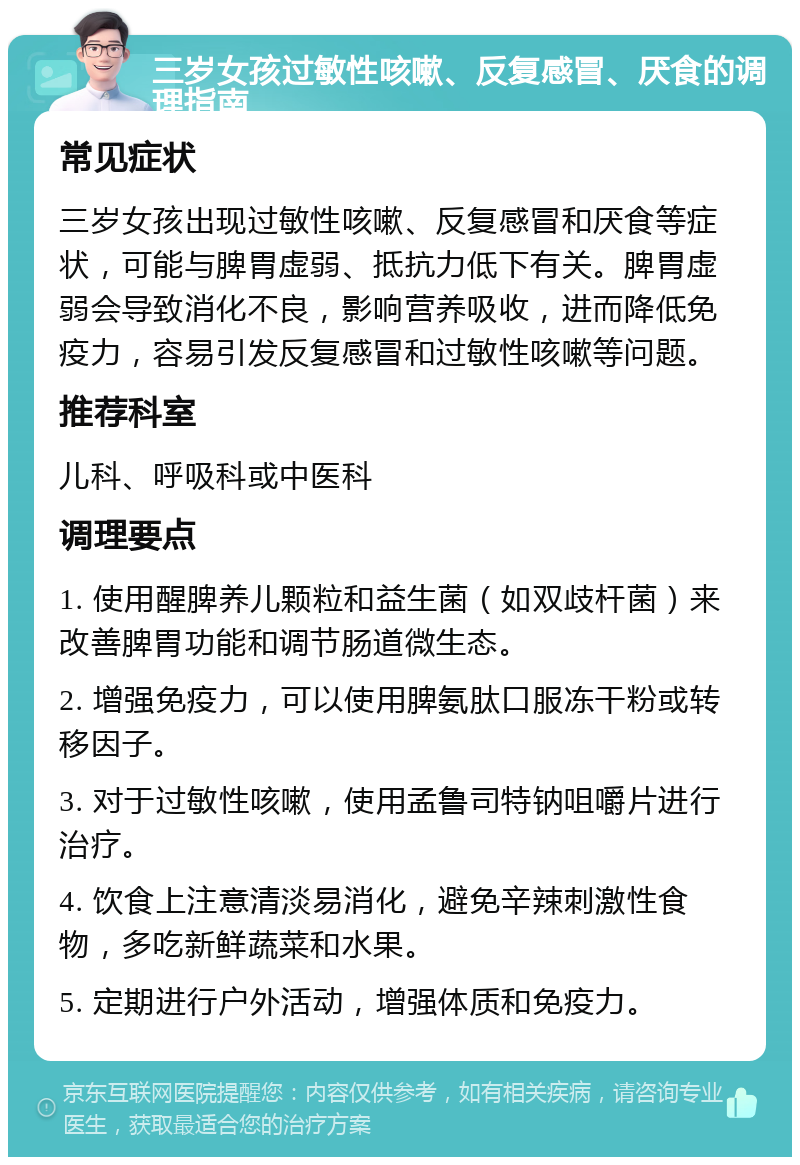 三岁女孩过敏性咳嗽、反复感冒、厌食的调理指南 常见症状 三岁女孩出现过敏性咳嗽、反复感冒和厌食等症状，可能与脾胃虚弱、抵抗力低下有关。脾胃虚弱会导致消化不良，影响营养吸收，进而降低免疫力，容易引发反复感冒和过敏性咳嗽等问题。 推荐科室 儿科、呼吸科或中医科 调理要点 1. 使用醒脾养儿颗粒和益生菌（如双歧杆菌）来改善脾胃功能和调节肠道微生态。 2. 增强免疫力，可以使用脾氨肽口服冻干粉或转移因子。 3. 对于过敏性咳嗽，使用孟鲁司特钠咀嚼片进行治疗。 4. 饮食上注意清淡易消化，避免辛辣刺激性食物，多吃新鲜蔬菜和水果。 5. 定期进行户外活动，增强体质和免疫力。