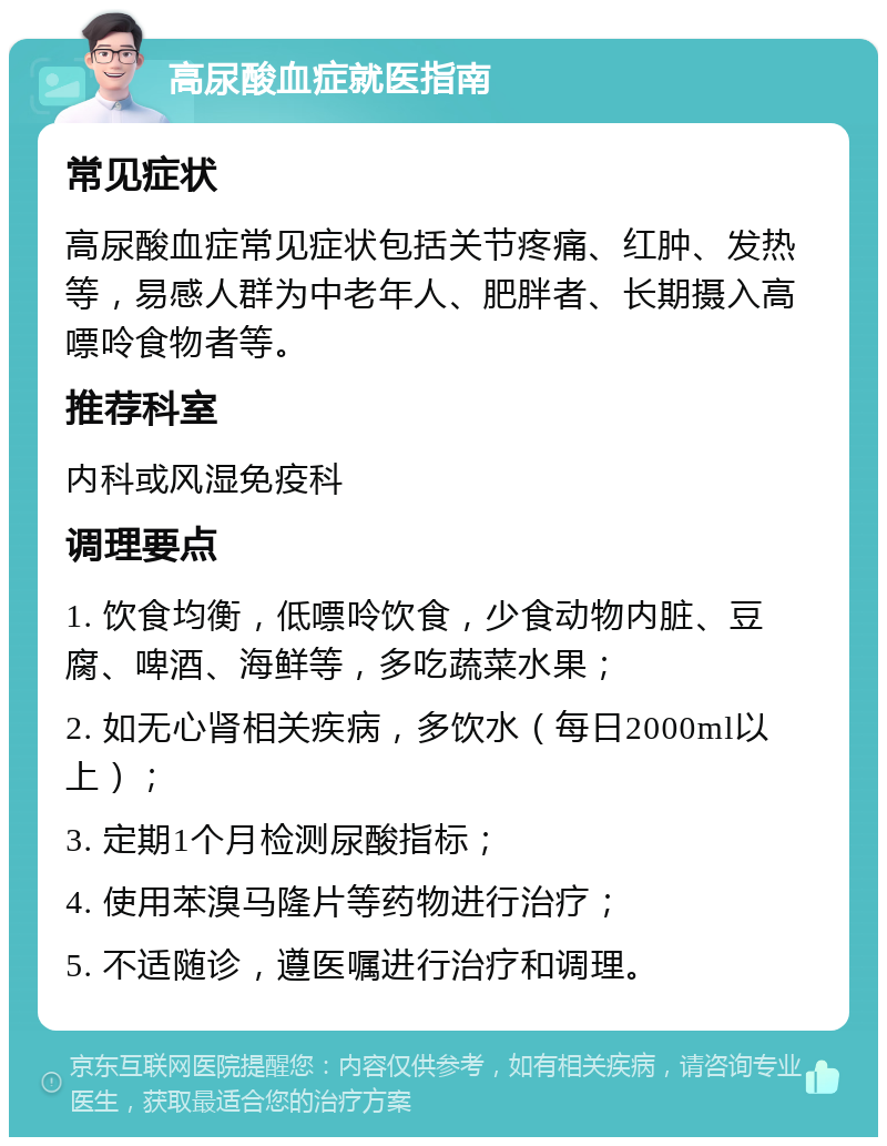 高尿酸血症就医指南 常见症状 高尿酸血症常见症状包括关节疼痛、红肿、发热等，易感人群为中老年人、肥胖者、长期摄入高嘌呤食物者等。 推荐科室 内科或风湿免疫科 调理要点 1. 饮食均衡，低嘌呤饮食，少食动物内脏、豆腐、啤酒、海鲜等，多吃蔬菜水果； 2. 如无心肾相关疾病，多饮水（每日2000ml以上）； 3. 定期1个月检测尿酸指标； 4. 使用苯溴马隆片等药物进行治疗； 5. 不适随诊，遵医嘱进行治疗和调理。