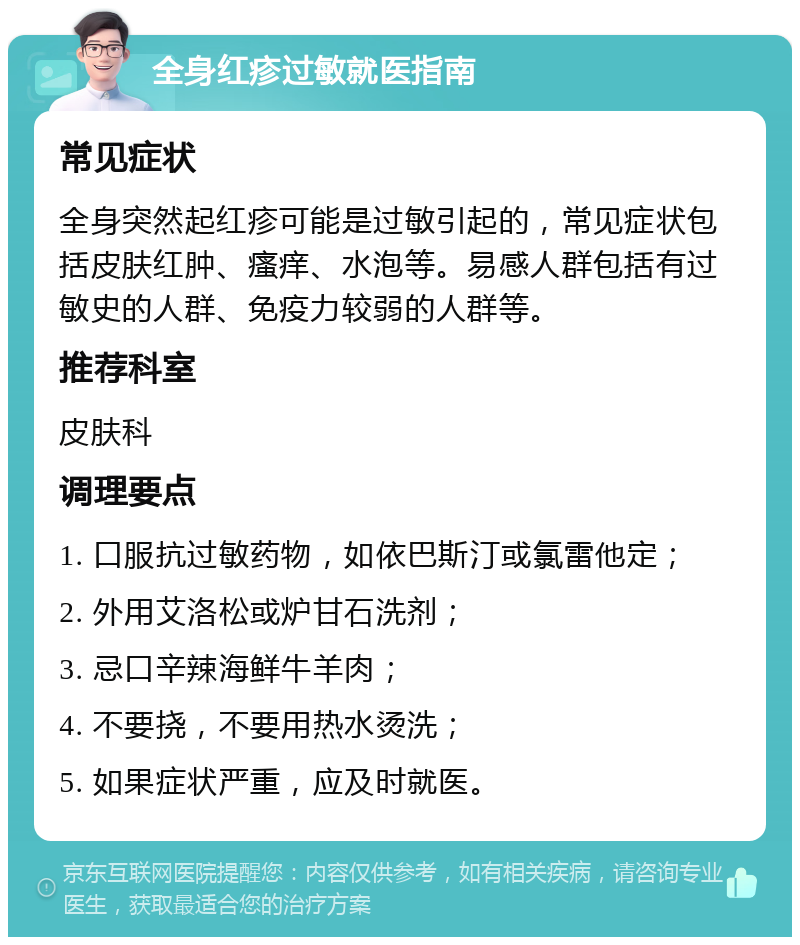 全身红疹过敏就医指南 常见症状 全身突然起红疹可能是过敏引起的，常见症状包括皮肤红肿、瘙痒、水泡等。易感人群包括有过敏史的人群、免疫力较弱的人群等。 推荐科室 皮肤科 调理要点 1. 口服抗过敏药物，如依巴斯汀或氯雷他定； 2. 外用艾洛松或炉甘石洗剂； 3. 忌口辛辣海鲜牛羊肉； 4. 不要挠，不要用热水烫洗； 5. 如果症状严重，应及时就医。