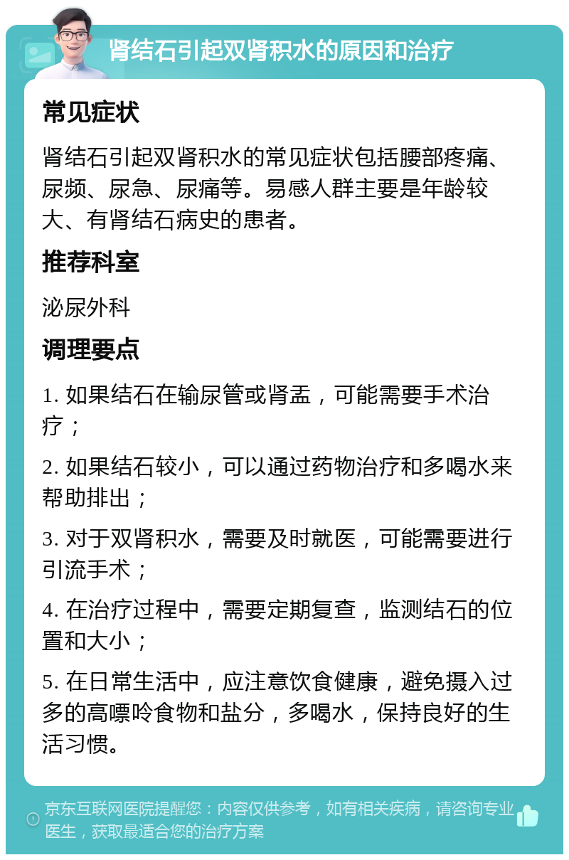 肾结石引起双肾积水的原因和治疗 常见症状 肾结石引起双肾积水的常见症状包括腰部疼痛、尿频、尿急、尿痛等。易感人群主要是年龄较大、有肾结石病史的患者。 推荐科室 泌尿外科 调理要点 1. 如果结石在输尿管或肾盂，可能需要手术治疗； 2. 如果结石较小，可以通过药物治疗和多喝水来帮助排出； 3. 对于双肾积水，需要及时就医，可能需要进行引流手术； 4. 在治疗过程中，需要定期复查，监测结石的位置和大小； 5. 在日常生活中，应注意饮食健康，避免摄入过多的高嘌呤食物和盐分，多喝水，保持良好的生活习惯。