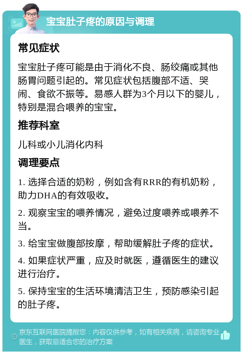 宝宝肚子疼的原因与调理 常见症状 宝宝肚子疼可能是由于消化不良、肠绞痛或其他肠胃问题引起的。常见症状包括腹部不适、哭闹、食欲不振等。易感人群为3个月以下的婴儿，特别是混合喂养的宝宝。 推荐科室 儿科或小儿消化内科 调理要点 1. 选择合适的奶粉，例如含有RRR的有机奶粉，助力DHA的有效吸收。 2. 观察宝宝的喂养情况，避免过度喂养或喂养不当。 3. 给宝宝做腹部按摩，帮助缓解肚子疼的症状。 4. 如果症状严重，应及时就医，遵循医生的建议进行治疗。 5. 保持宝宝的生活环境清洁卫生，预防感染引起的肚子疼。