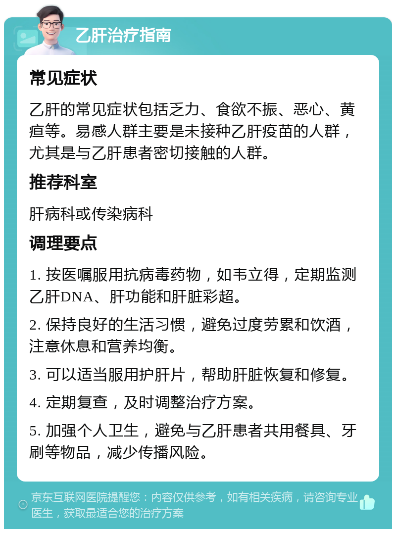 乙肝治疗指南 常见症状 乙肝的常见症状包括乏力、食欲不振、恶心、黄疸等。易感人群主要是未接种乙肝疫苗的人群，尤其是与乙肝患者密切接触的人群。 推荐科室 肝病科或传染病科 调理要点 1. 按医嘱服用抗病毒药物，如韦立得，定期监测乙肝DNA、肝功能和肝脏彩超。 2. 保持良好的生活习惯，避免过度劳累和饮酒，注意休息和营养均衡。 3. 可以适当服用护肝片，帮助肝脏恢复和修复。 4. 定期复查，及时调整治疗方案。 5. 加强个人卫生，避免与乙肝患者共用餐具、牙刷等物品，减少传播风险。