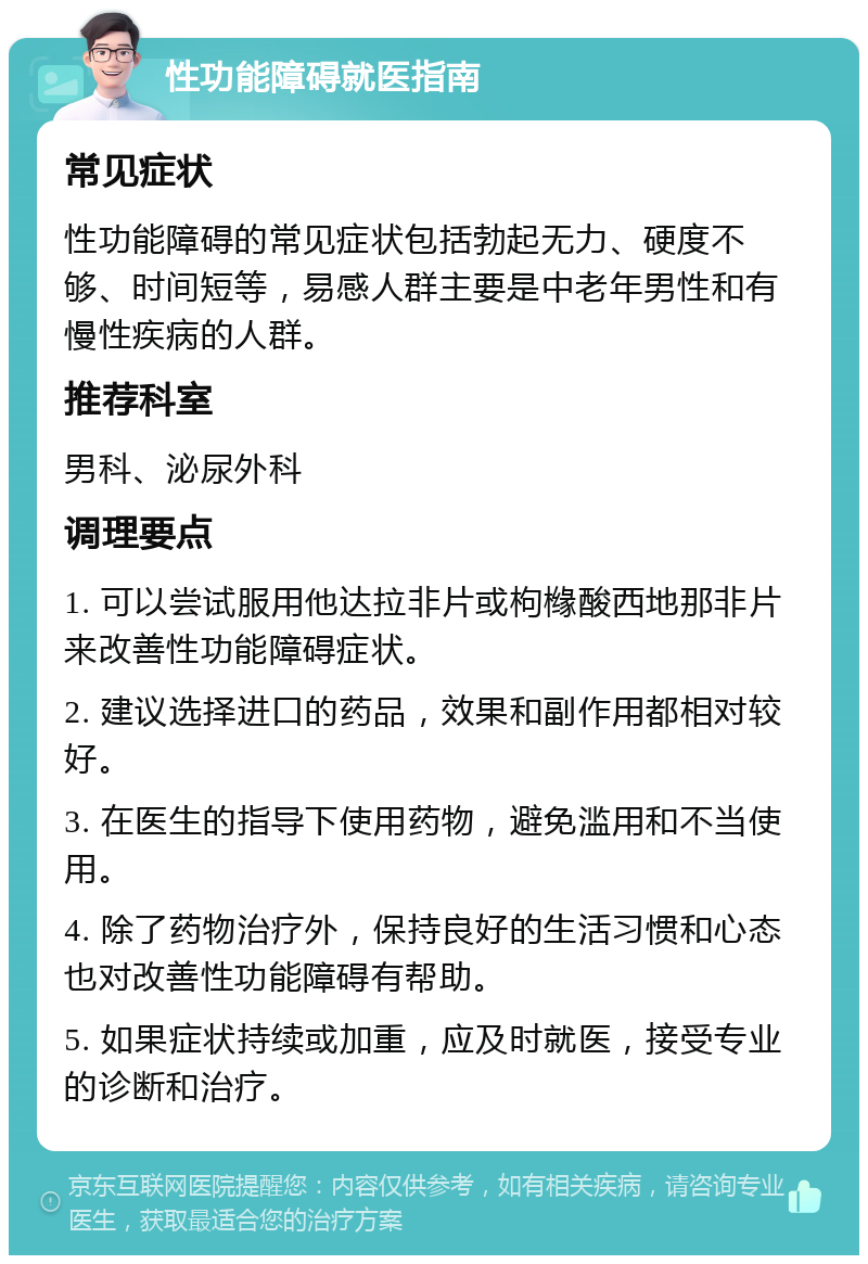 性功能障碍就医指南 常见症状 性功能障碍的常见症状包括勃起无力、硬度不够、时间短等，易感人群主要是中老年男性和有慢性疾病的人群。 推荐科室 男科、泌尿外科 调理要点 1. 可以尝试服用他达拉非片或枸橼酸西地那非片来改善性功能障碍症状。 2. 建议选择进口的药品，效果和副作用都相对较好。 3. 在医生的指导下使用药物，避免滥用和不当使用。 4. 除了药物治疗外，保持良好的生活习惯和心态也对改善性功能障碍有帮助。 5. 如果症状持续或加重，应及时就医，接受专业的诊断和治疗。