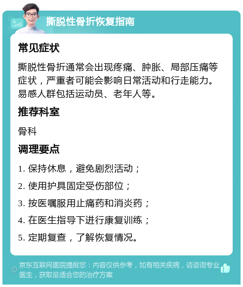 撕脱性骨折恢复指南 常见症状 撕脱性骨折通常会出现疼痛、肿胀、局部压痛等症状，严重者可能会影响日常活动和行走能力。易感人群包括运动员、老年人等。 推荐科室 骨科 调理要点 1. 保持休息，避免剧烈活动； 2. 使用护具固定受伤部位； 3. 按医嘱服用止痛药和消炎药； 4. 在医生指导下进行康复训练； 5. 定期复查，了解恢复情况。