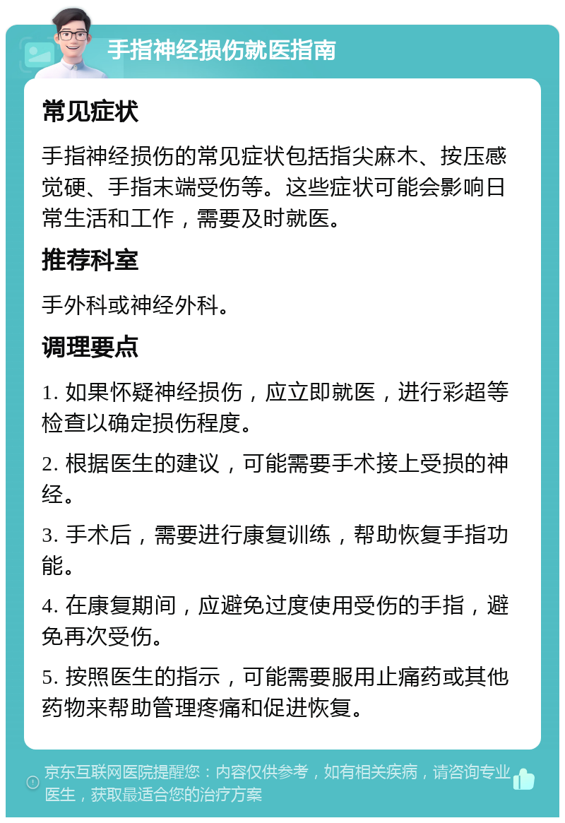 手指神经损伤就医指南 常见症状 手指神经损伤的常见症状包括指尖麻木、按压感觉硬、手指末端受伤等。这些症状可能会影响日常生活和工作，需要及时就医。 推荐科室 手外科或神经外科。 调理要点 1. 如果怀疑神经损伤，应立即就医，进行彩超等检查以确定损伤程度。 2. 根据医生的建议，可能需要手术接上受损的神经。 3. 手术后，需要进行康复训练，帮助恢复手指功能。 4. 在康复期间，应避免过度使用受伤的手指，避免再次受伤。 5. 按照医生的指示，可能需要服用止痛药或其他药物来帮助管理疼痛和促进恢复。