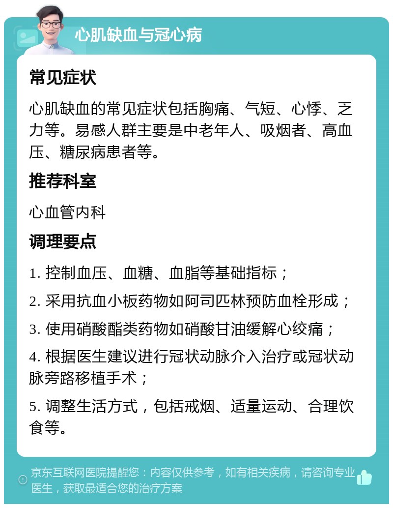 心肌缺血与冠心病 常见症状 心肌缺血的常见症状包括胸痛、气短、心悸、乏力等。易感人群主要是中老年人、吸烟者、高血压、糖尿病患者等。 推荐科室 心血管内科 调理要点 1. 控制血压、血糖、血脂等基础指标； 2. 采用抗血小板药物如阿司匹林预防血栓形成； 3. 使用硝酸酯类药物如硝酸甘油缓解心绞痛； 4. 根据医生建议进行冠状动脉介入治疗或冠状动脉旁路移植手术； 5. 调整生活方式，包括戒烟、适量运动、合理饮食等。