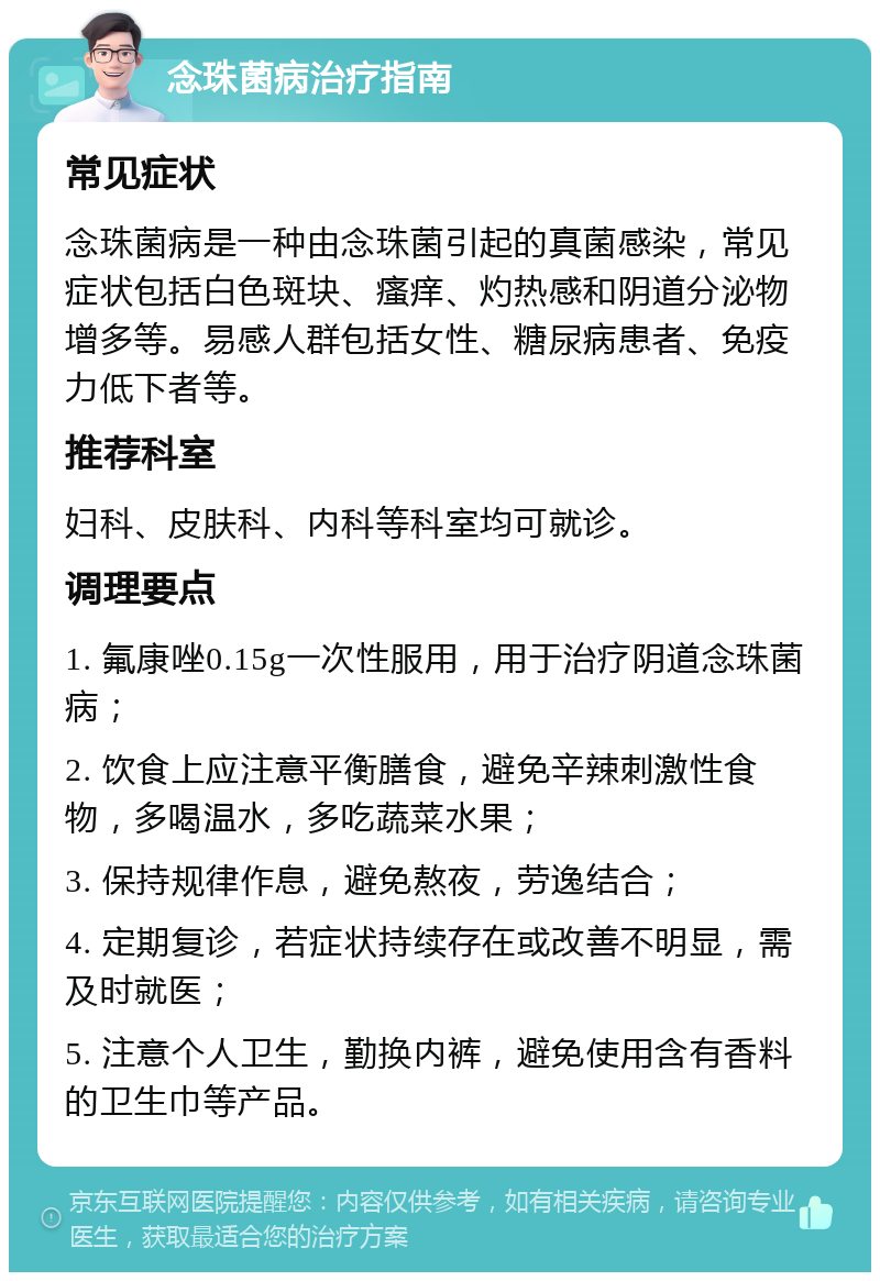 念珠菌病治疗指南 常见症状 念珠菌病是一种由念珠菌引起的真菌感染，常见症状包括白色斑块、瘙痒、灼热感和阴道分泌物增多等。易感人群包括女性、糖尿病患者、免疫力低下者等。 推荐科室 妇科、皮肤科、内科等科室均可就诊。 调理要点 1. 氟康唑0.15g一次性服用，用于治疗阴道念珠菌病； 2. 饮食上应注意平衡膳食，避免辛辣刺激性食物，多喝温水，多吃蔬菜水果； 3. 保持规律作息，避免熬夜，劳逸结合； 4. 定期复诊，若症状持续存在或改善不明显，需及时就医； 5. 注意个人卫生，勤换内裤，避免使用含有香料的卫生巾等产品。